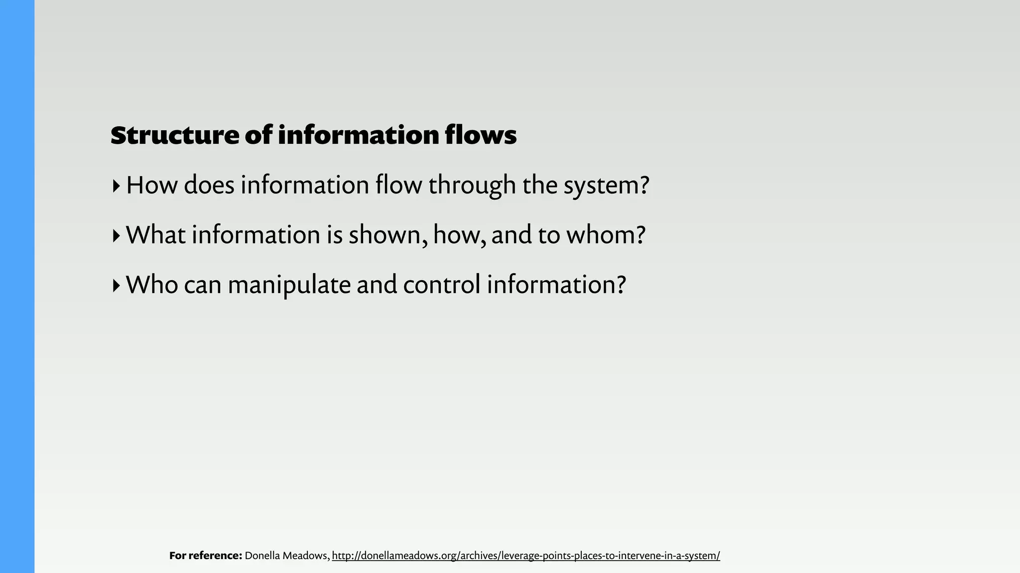 For reference: Donella Meadows, http://donellameadows.org/archives/leverage-points-places-to-intervene-in-a-system/
Structure of information ﬂows
‣How does information ﬂow through the system?
‣What information is shown, how, and to whom?
‣Who can manipulate and control information?
 
