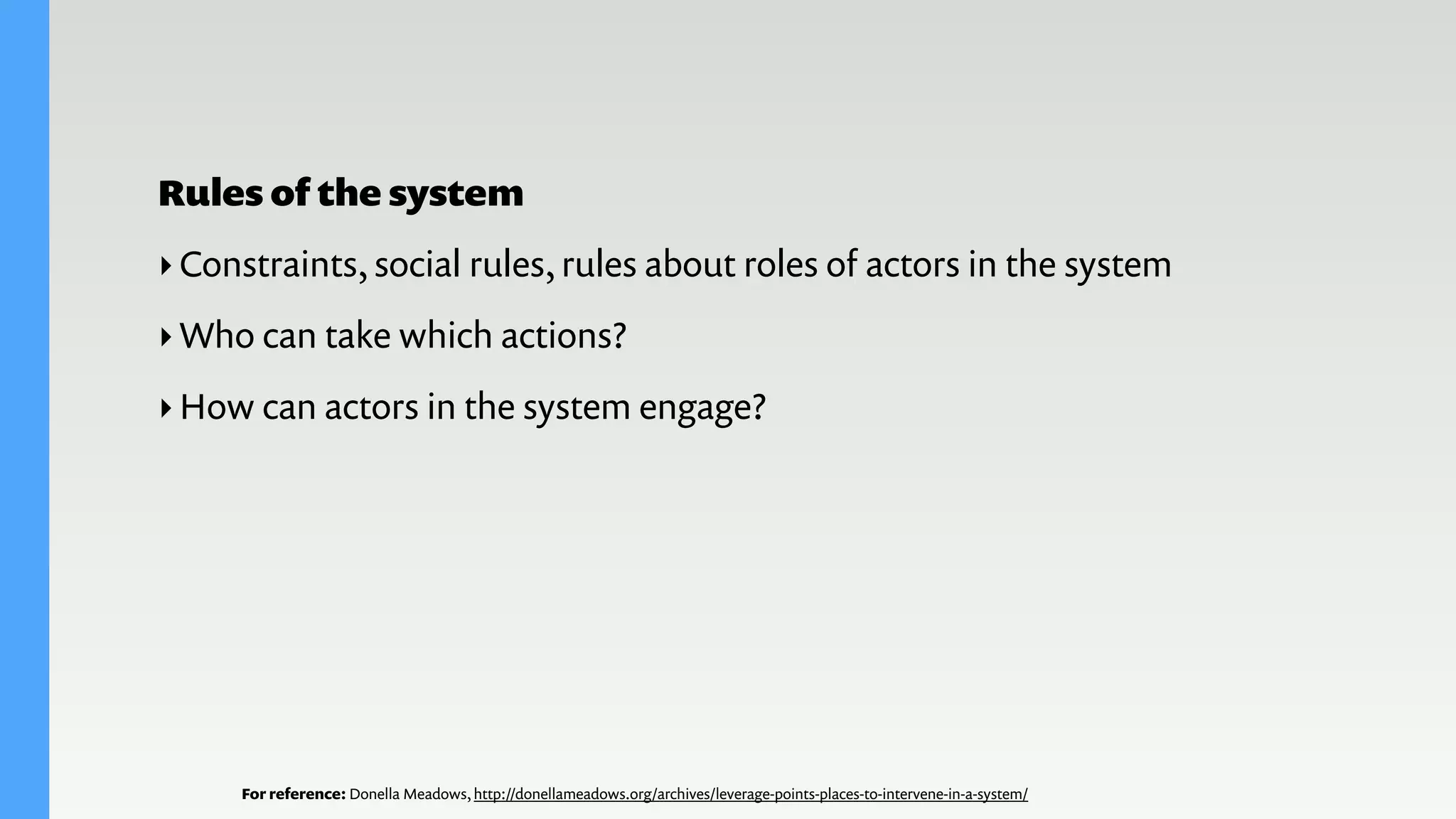 For reference: Donella Meadows, http://donellameadows.org/archives/leverage-points-places-to-intervene-in-a-system/
Rules of the system
‣Constraints, social rules, rules about roles of actors in the system
‣Who can take which actions?
‣How can actors in the system engage?
 