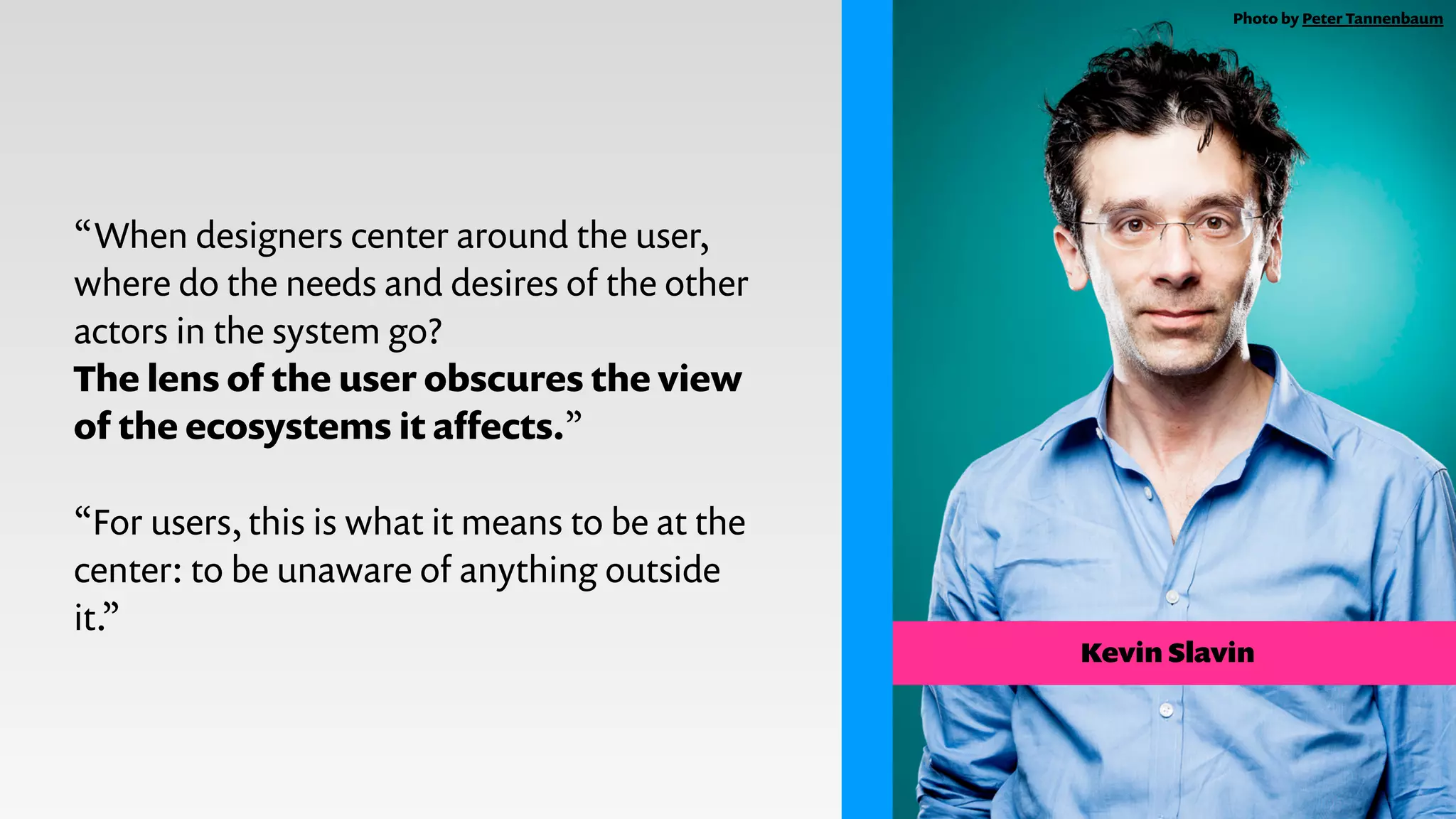 “When designers center around the user,
where do the needs and desires of the other
actors in the system go?
The lens of the user obscures the view
of the ecosystems it aﬀects.”
!
“For users, this is what it means to be at the
center: to be unaware of anything outside
it.”
Kevin Slavin
Photo by Peter Tannenbaum
 