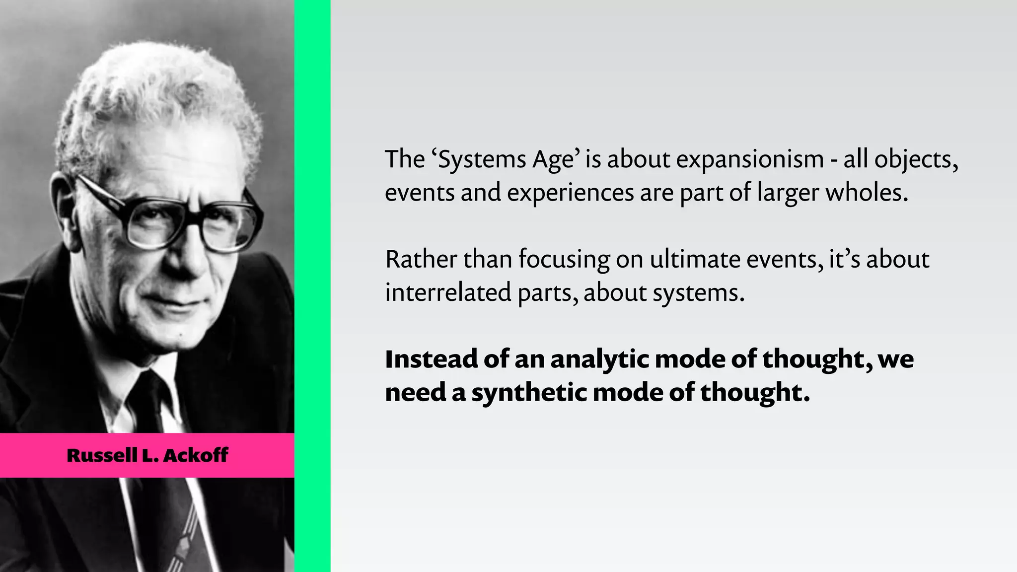 Russell L. Ackoﬀ
The ‘Systems Age’ is about expansionism - all objects,
events and experiences are part of larger wholes.
!
Rather than focusing on ultimate events, it’s about
interrelated parts, about systems.
!
Instead of an analytic mode of thought, we
need a synthetic mode of thought.
 