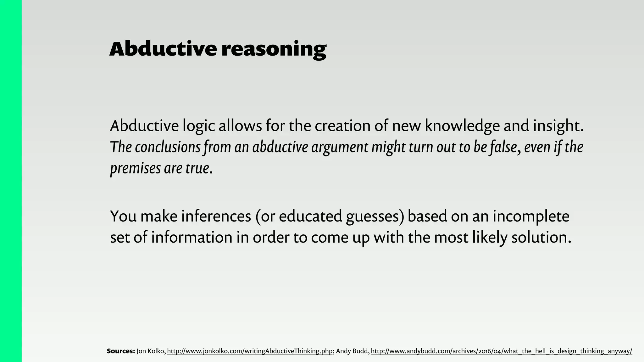 Abductive reasoning
Abductive logic allows for the creation of new knowledge and insight.
The conclusions from an abductive argument might turn out to be false, even if the
premises are true.
You make inferences (or educated guesses)based on an incomplete
set of information in order to come up with the most likely solution.
Sources: Jon Kolko, http://www.jonkolko.com/writingAbductiveThinking.php; Andy Budd, http://www.andybudd.com/archives/2016/04/what_the_hell_is_design_thinking_anyway/
 