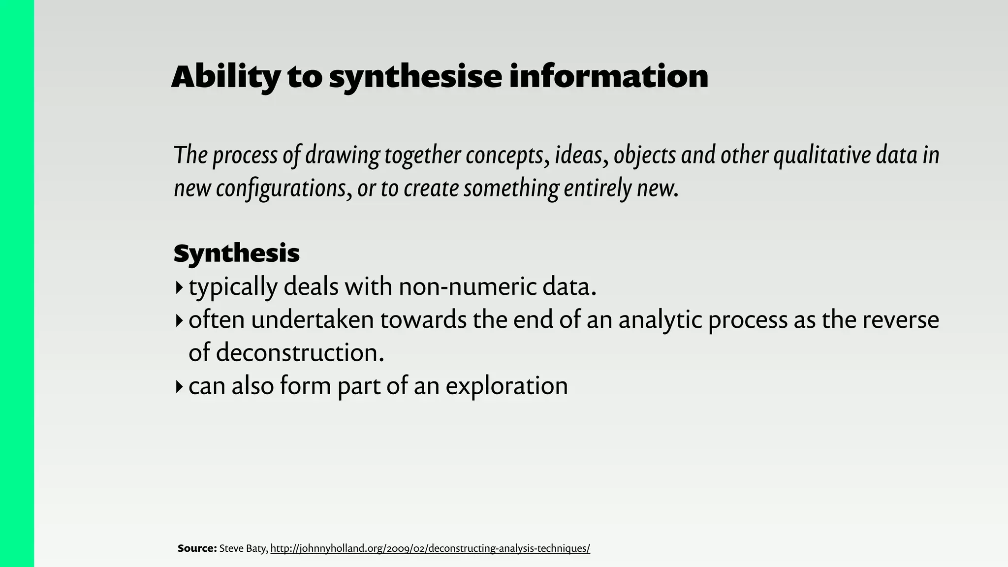 Ability to synthesise information
The process of drawing together concepts, ideas, objects and other qualitative data in
new conﬁgurations, or to create something entirely new.
!
Synthesis
‣typically deals with non-numeric data.
‣often undertaken towards the end of an analytic process as the reverse
of deconstruction.
‣can also form part of an exploration
Source: Steve Baty, http://johnnyholland.org/2009/02/deconstructing-analysis-techniques/
 