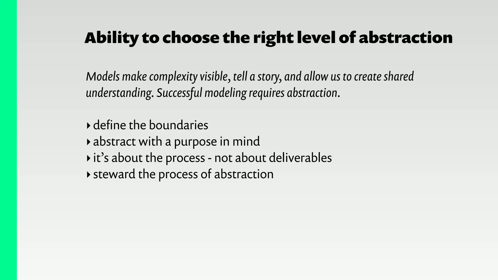 Ability to choose the right level of abstraction
Models make complexity visible, tell a story, and allow us to create shared
understanding. Successful modeling requires abstraction.
!
‣deﬁne the boundaries
‣abstract with a purpose in mind
‣it’s about the process - not about deliverables
‣steward the process of abstraction
 