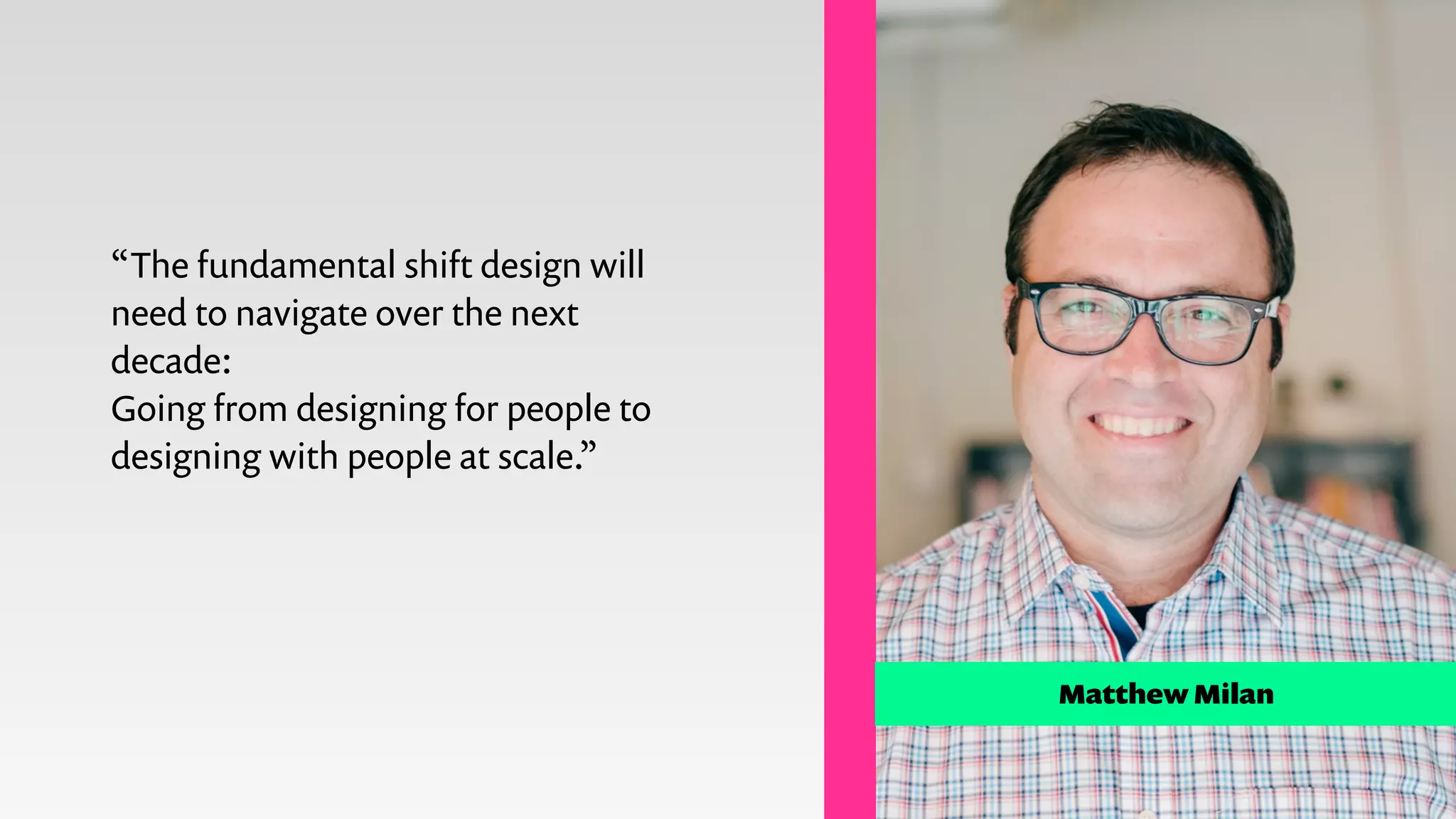 Matthew Milan
“The fundamental shift design will
need to navigate over the next
decade:
Going from designing for people to
designing with people at scale.”
 