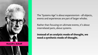 Russell L. Ackoﬀ
The ‘Systems Age’ is about expansionism - all objects,
events and experiences are part of larger wholes.
...