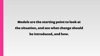 Models are the starting point to look at
the situation, and see what change should
be introduced, and how.
 