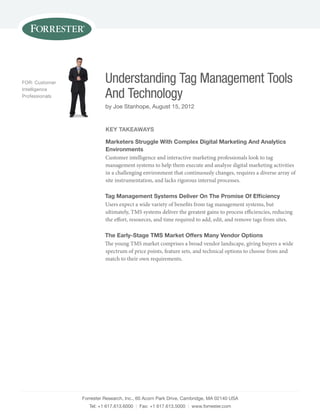 FOR: Customer             Understanding Tag Management Tools
Intelligence
Professionals             And Technology
                          by Joe stanhope, August 15, 2012


                          key TakeaWays

                          Marketers struggle With Complex digital Marketing and analytics
                          environments
                          Customer intelligence and interactive marketing professionals look to tag
                          management systems to help them execute and analyze digital marketing activities
                          in a challenging environment that continuously changes, requires a diverse array of
                          site instrumentation, and lacks rigorous internal processes.

                          Tag Management systems deliver on The promise of efficiency
                          Users expect a wide variety of benefits from tag management systems, but
                          ultimately, TMS systems deliver the greatest gains to process efficiencies, reducing
                          the effort, resources, and time required to add, edit, and remove tags from sites.

                          The early-stage TMs Market offers Many Vendor options
                          The young TMS market comprises a broad vendor landscape, giving buyers a wide
                          spectrum of price points, feature sets, and technical options to choose from and
                          match to their own requirements.




                Forrester Research, Inc., 60 Acorn Park Drive, Cambridge, mA 02140 UsA
                   Tel: +1 617.613.6000 | Fax: +1 617.613.5000 | www.forrester.com
 
