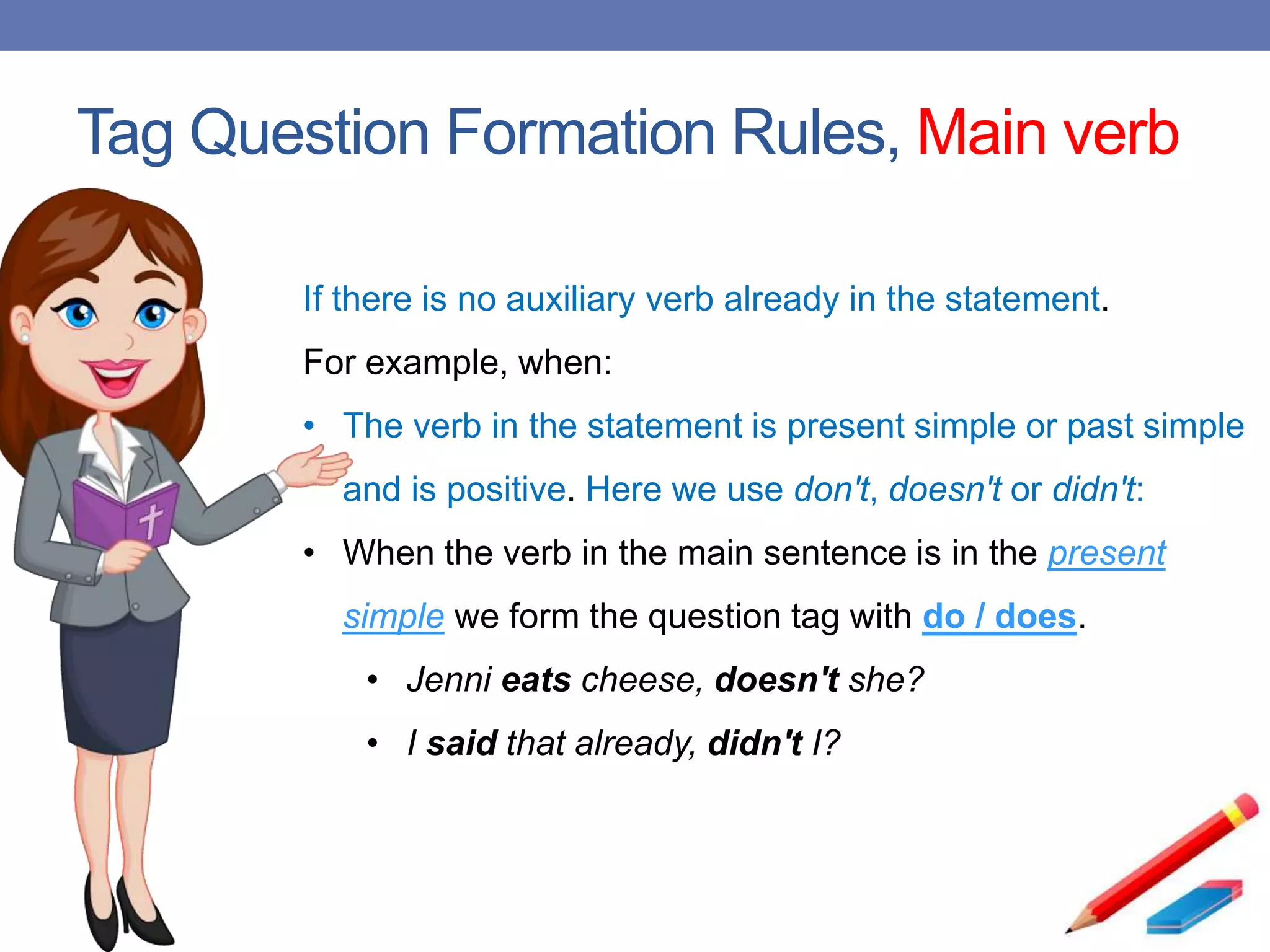Tag Question Formation Rules, Main verb
If there is no auxiliary verb already in the statement.
For example, when:
• The verb in the statement is present simple or past simple
and is positive. Here we use don't, doesn't or didn't:
• When the verb in the main sentence is in the present
simple we form the question tag with do / does.
• Jenni eats cheese, doesn't she?
• I said that already, didn't I?
 
