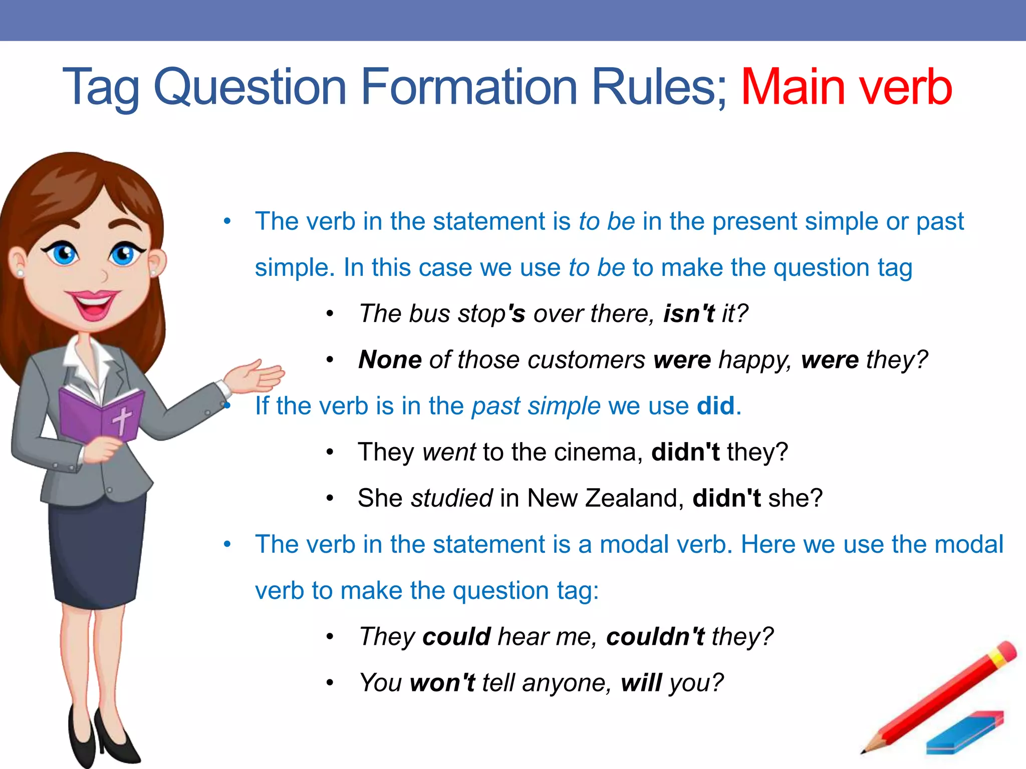 Tag Question Formation Rules; Main verb
• The verb in the statement is to be in the present simple or past
simple. In this case we use to be to make the question tag
• The bus stop's over there, isn't it?
• None of those customers were happy, were they?
• If the verb is in the past simple we use did.
• They went to the cinema, didn't they?
• She studied in New Zealand, didn't she?
• The verb in the statement is a modal verb. Here we use the modal
verb to make the question tag:
• They could hear me, couldn't they?
• You won't tell anyone, will you?
 