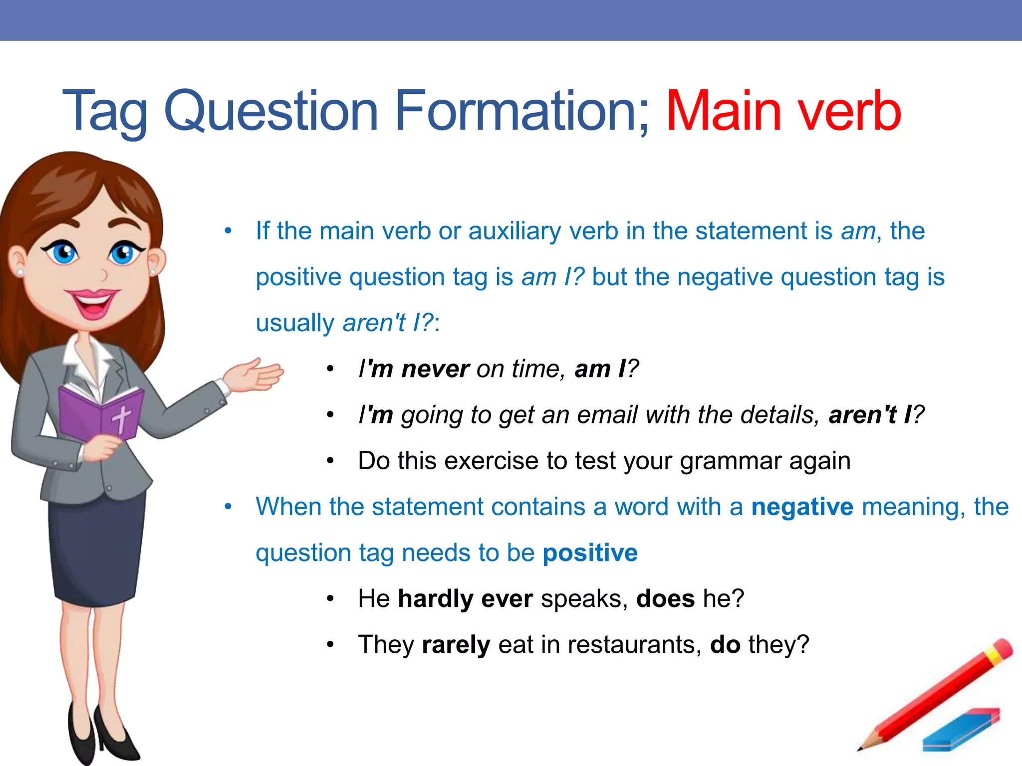 Tag Question Formation; Main verb
• If the main verb or auxiliary verb in the statement is am, the
positive question tag is am I? but the negative question tag is
usually aren't I?:
• I'm never on time, am I?
• I'm going to get an email with the details, aren't I?
• Do this exercise to test your grammar again
• When the statement contains a word with a negative meaning, the
question tag needs to be positive
• He hardly ever speaks, does he?
• They rarely eat in restaurants, do they?
 