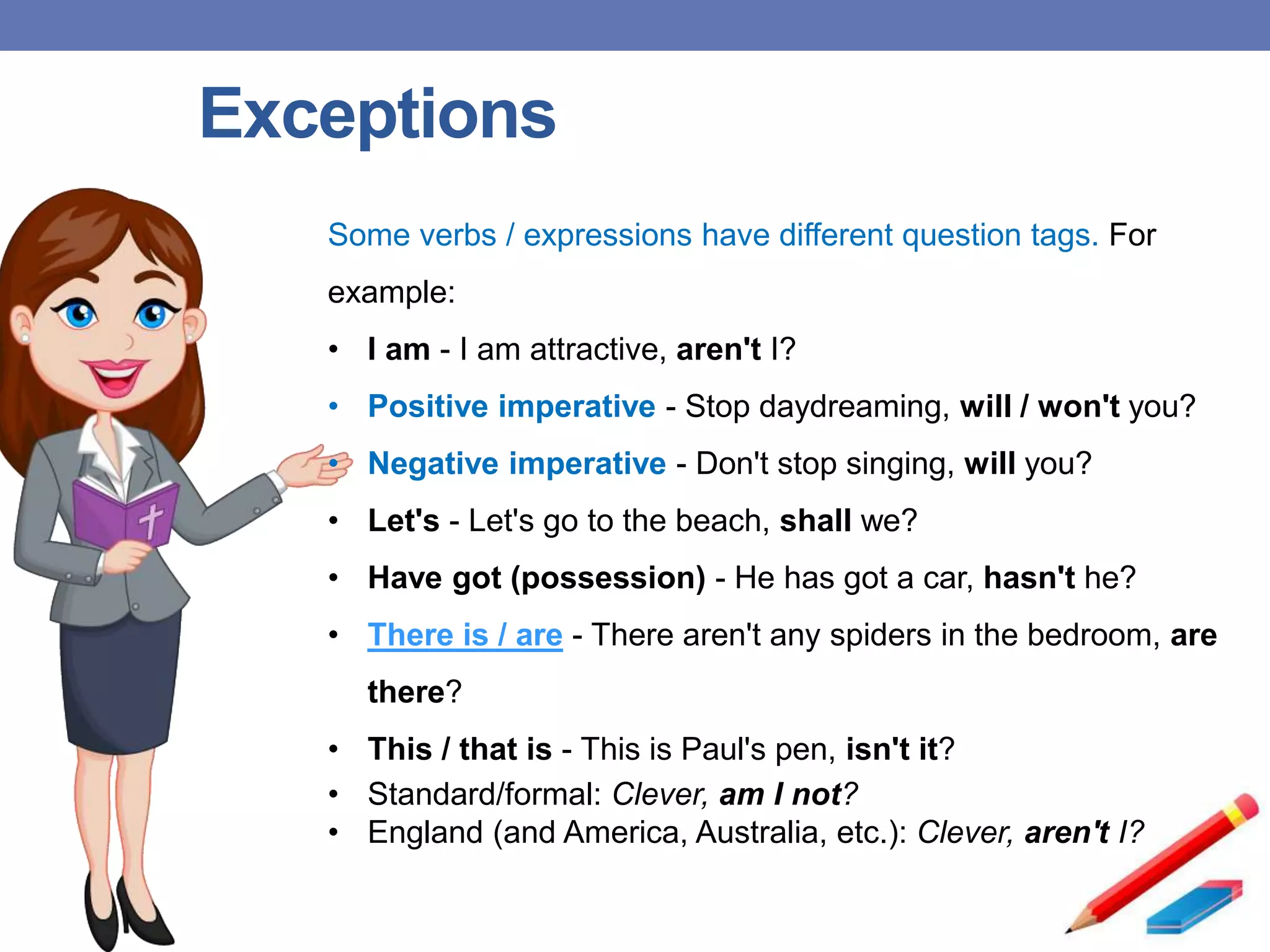 Exceptions
Some verbs / expressions have different question tags. For
example:
• I am - I am attractive, aren't I?
• Positive imperative - Stop daydreaming, will / won't you?
• Negative imperative - Don't stop singing, will you?
• Let's - Let's go to the beach, shall we?
• Have got (possession) - He has got a car, hasn't he?
• There is / are - There aren't any spiders in the bedroom, are
there?
• This / that is - This is Paul's pen, isn't it?
• Standard/formal: Clever, am I not?
• England (and America, Australia, etc.): Clever, aren't I?
 
