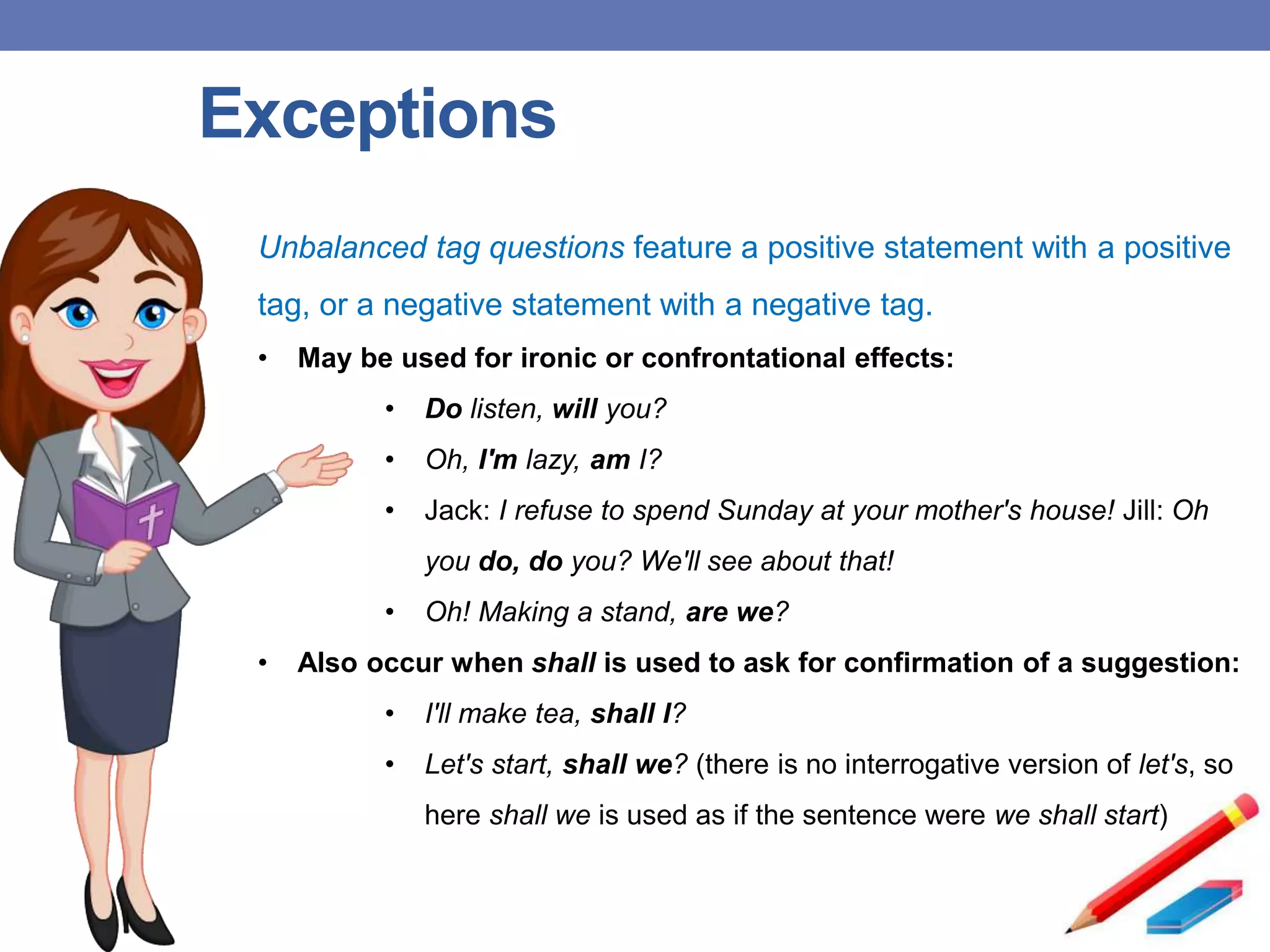 Exceptions
Unbalanced tag questions feature a positive statement with a positive
tag, or a negative statement with a negative tag.
• May be used for ironic or confrontational effects:
• Do listen, will you?
• Oh, I'm lazy, am I?
• Jack: I refuse to spend Sunday at your mother's house! Jill: Oh
you do, do you? We'll see about that!
• Oh! Making a stand, are we?
• Also occur when shall is used to ask for confirmation of a suggestion:
• I'll make tea, shall I?
• Let's start, shall we? (there is no interrogative version of let's, so
here shall we is used as if the sentence were we shall start)
 