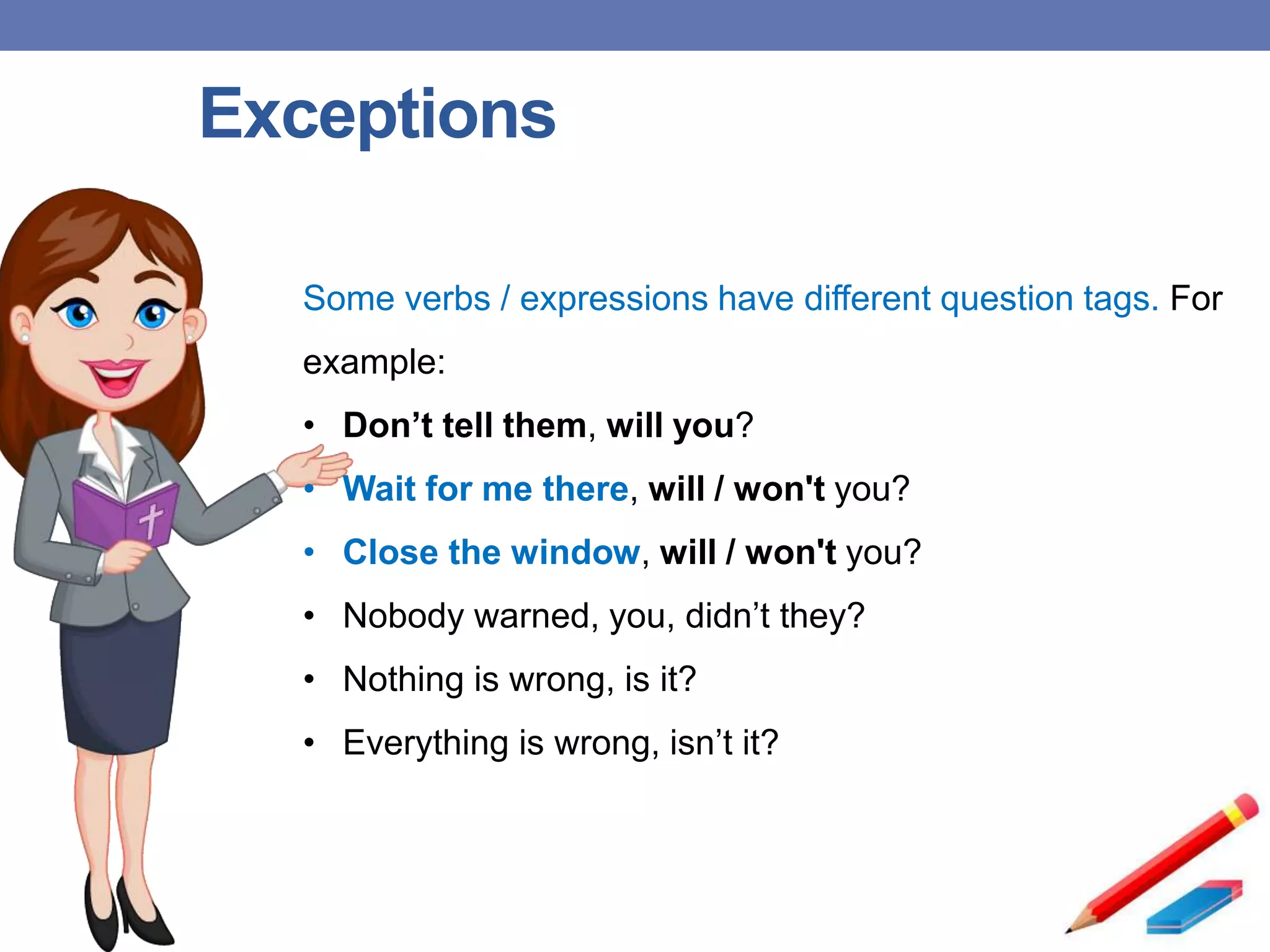 Exceptions
Some verbs / expressions have different question tags. For
example:
• Don’t tell them, will you?
• Wait for me there, will / won't you?
• Close the window, will / won't you?
• Nobody warned, you, didn’t they?
• Nothing is wrong, is it?
• Everything is wrong, isn’t it?
 