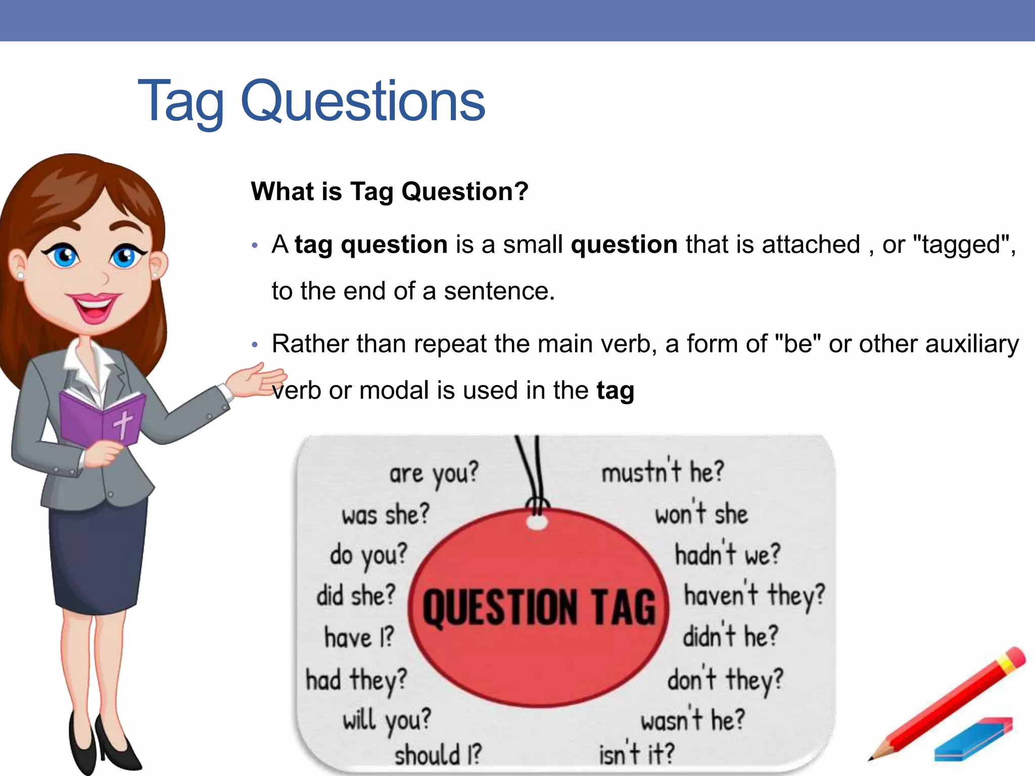 Tag Questions
What is Tag Question?
• A tag question is a small question that is attached , or "tagged",
to the end of a sentence.
• Rather than repeat the main verb, a form of "be" or other auxiliary
verb or modal is used in the tag
 