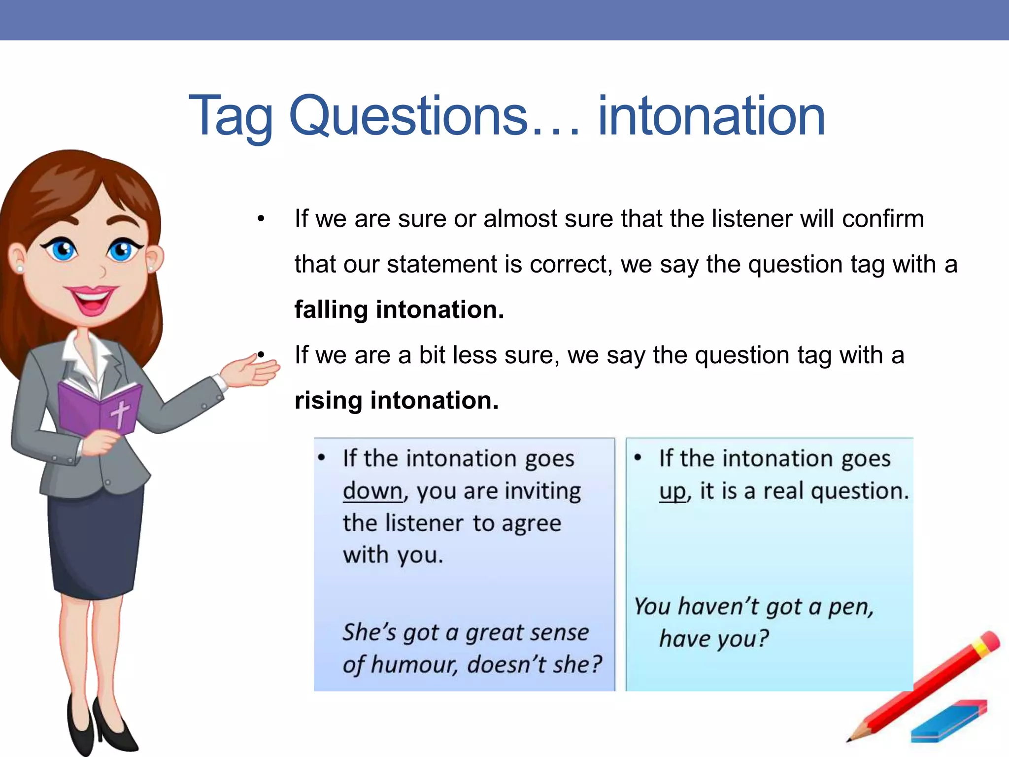 Tag Questions… intonation
• If we are sure or almost sure that the listener will confirm
that our statement is correct, we say the question tag with a
falling intonation.
• If we are a bit less sure, we say the question tag with a
rising intonation.
 