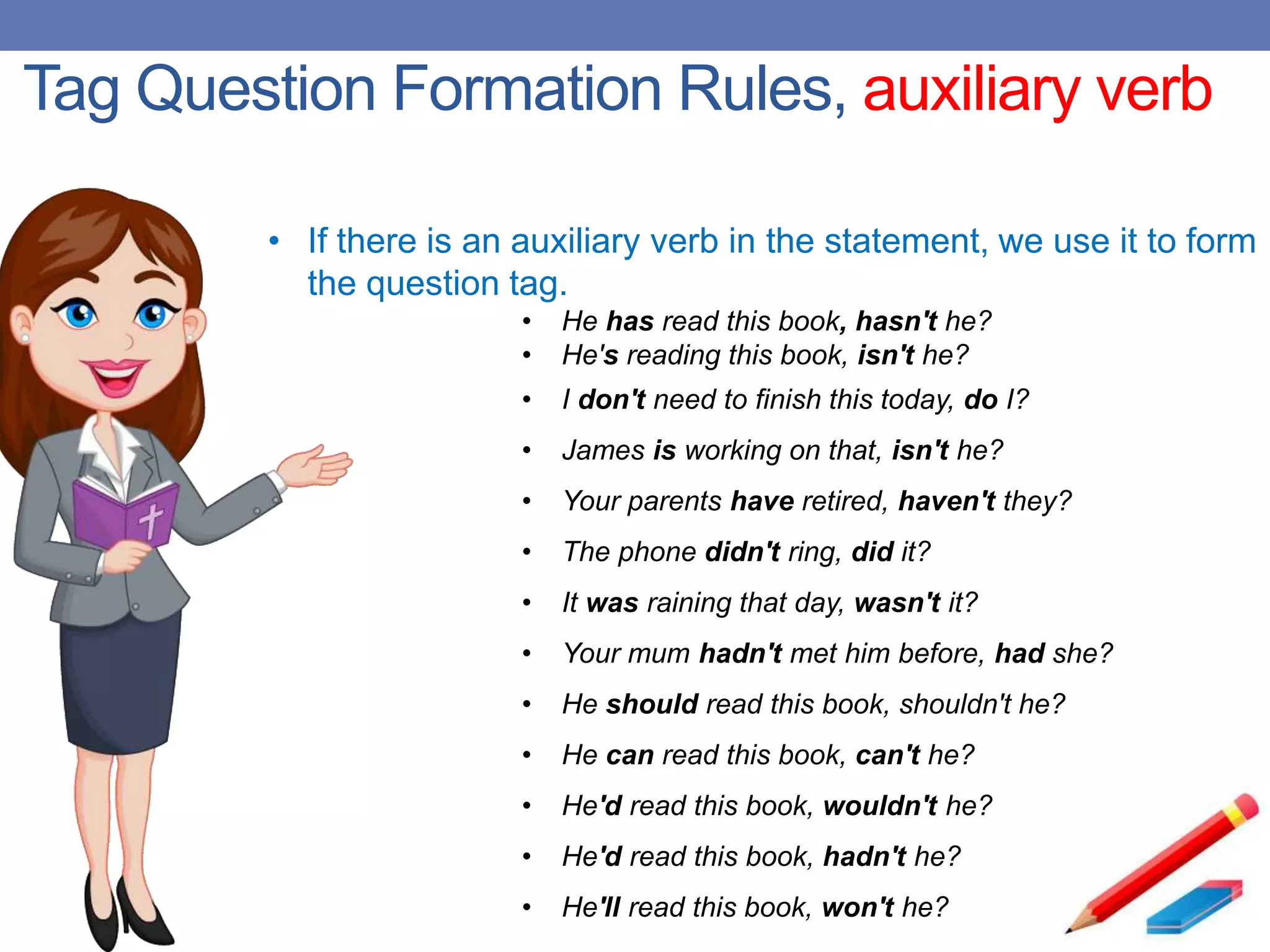 Tag Question Formation Rules, auxiliary verb
• If there is an auxiliary verb in the statement, we use it to form
the question tag.
• He has read this book, hasn't he?
• He's reading this book, isn't he?
• I don't need to finish this today, do I?
• James is working on that, isn't he?
• Your parents have retired, haven't they?
• The phone didn't ring, did it?
• It was raining that day, wasn't it?
• Your mum hadn't met him before, had she?
• He should read this book, shouldn't he?
• He can read this book, can't he?
• He'd read this book, wouldn't he?
• He'd read this book, hadn't he?
• He'll read this book, won't he?
 