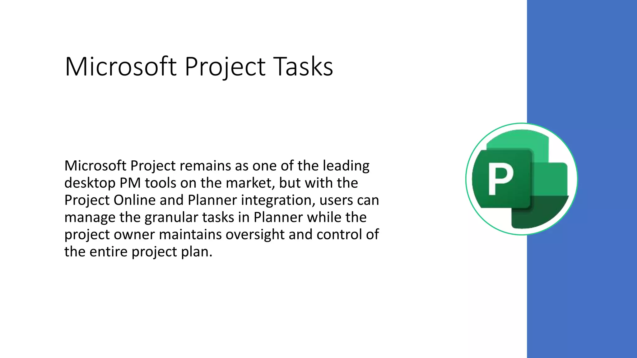 Microsoft Project Tasks
Microsoft Project remains as one of the leading
desktop PM tools on the market, but with the
Project Online and Planner integration, users can
manage the granular tasks in Planner while the
project owner maintains oversight and control of
the entire project plan.
 