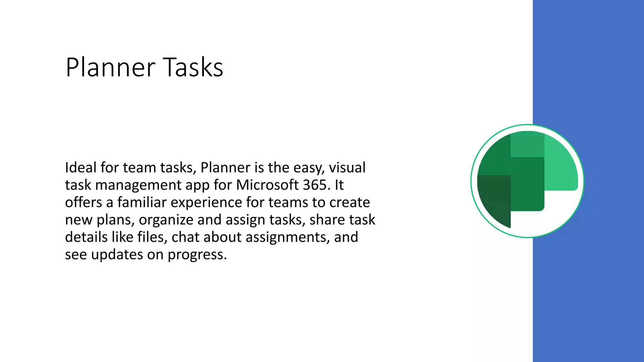 Planner Tasks
Ideal for team tasks, Planner is the easy, visual
task management app for Microsoft 365. It
offers a familiar experience for teams to create
new plans, organize and assign tasks, share task
details like files, chat about assignments, and
see updates on progress.
 
