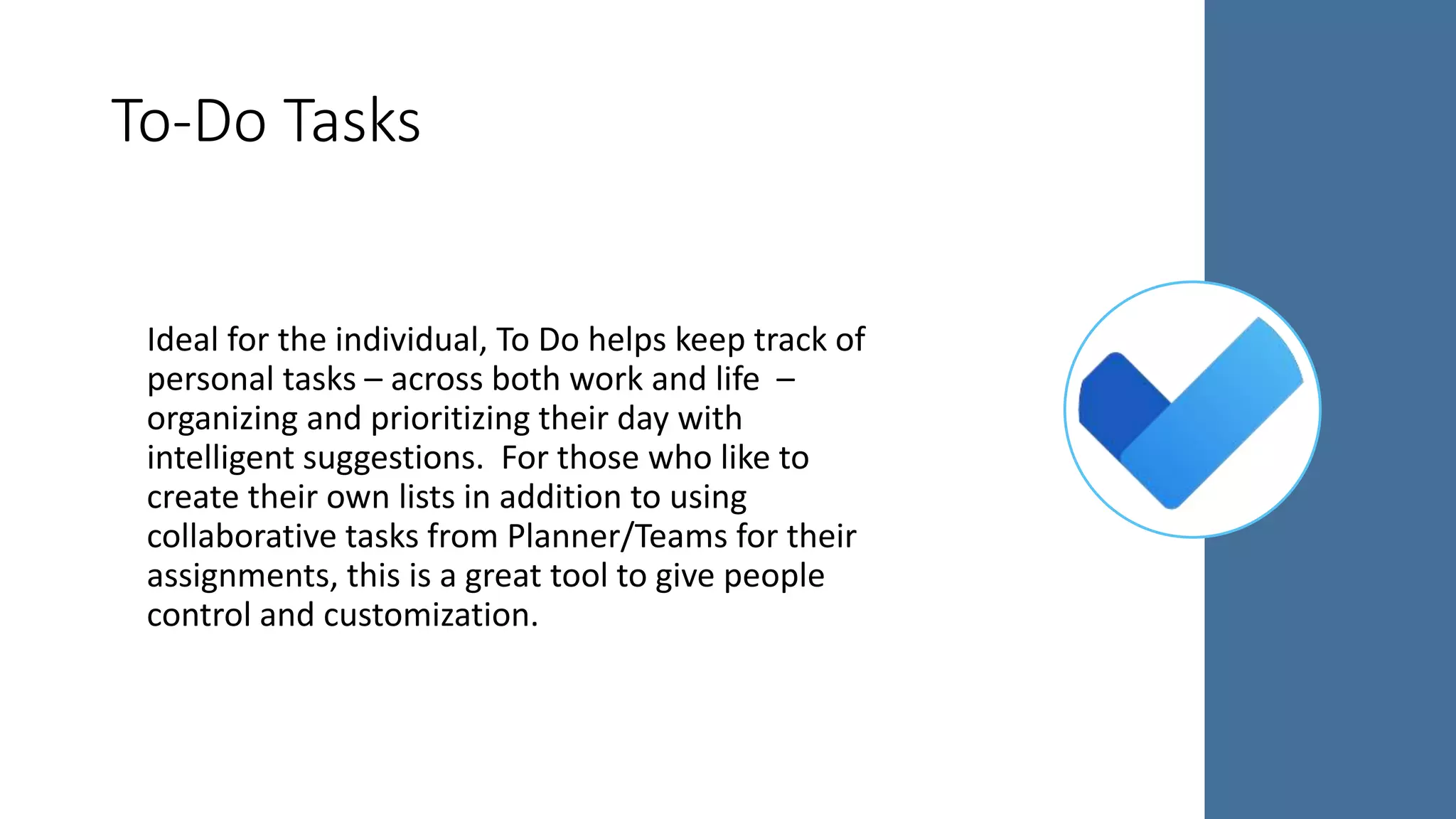 Ideal for the individual, To Do helps keep track of
personal tasks – across both work and life –
organizing and prioritizing their day with
intelligent suggestions. For those who like to
create their own lists in addition to using
collaborative tasks from Planner/Teams for their
assignments, this is a great tool to give people
control and customization.
To-Do Tasks
 