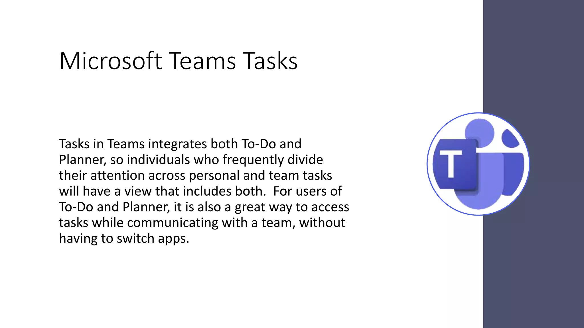 Microsoft Teams Tasks
Tasks in Teams integrates both To-Do and
Planner, so individuals who frequently divide
their attention across personal and team tasks
will have a view that includes both. For users of
To-Do and Planner, it is also a great way to access
tasks while communicating with a team, without
having to switch apps.
 
