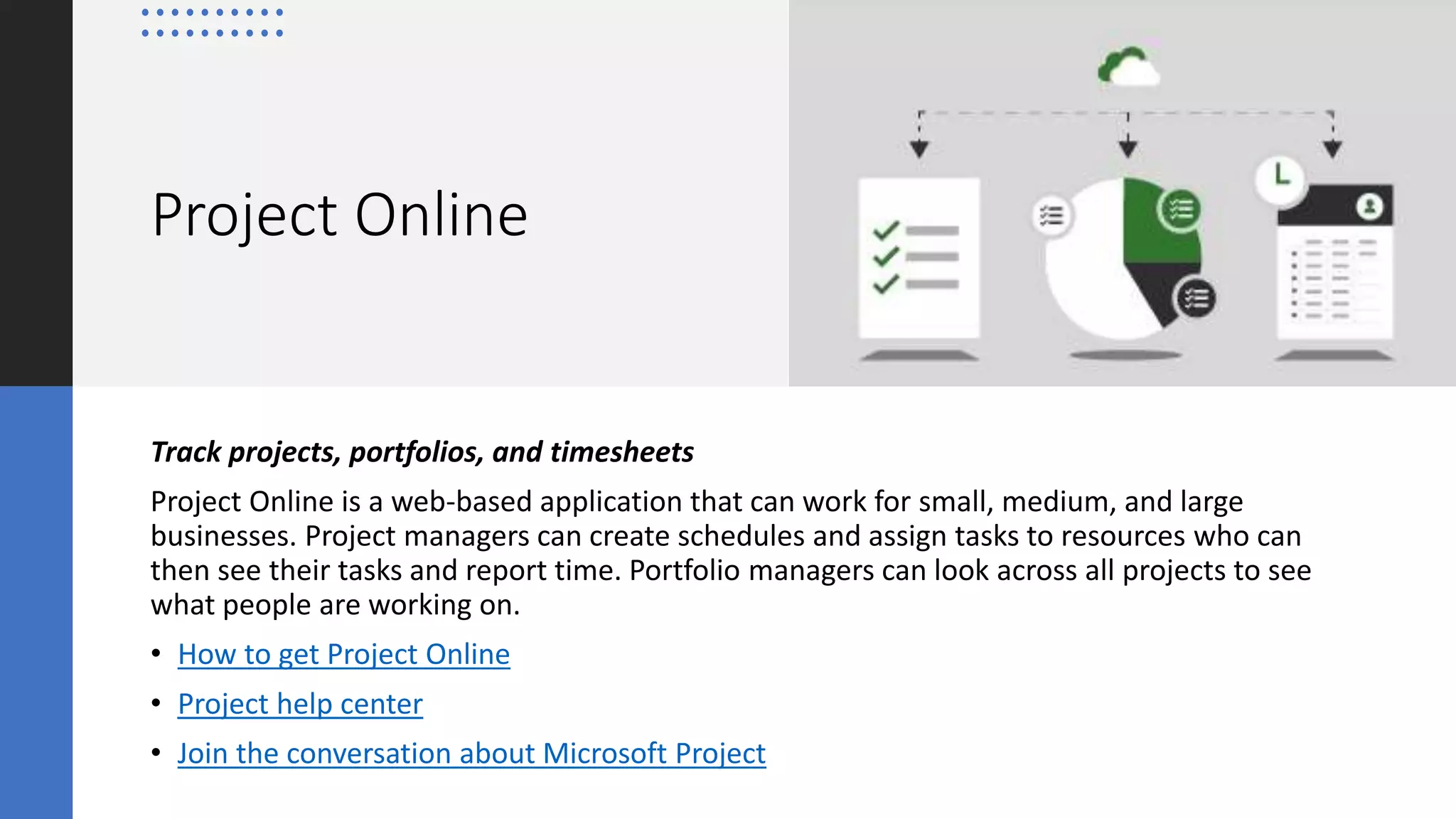Project Online
Track projects, portfolios, and timesheets
Project Online is a web-based application that can work for small, medium, and large
businesses. Project managers can create schedules and assign tasks to resources who can
then see their tasks and report time. Portfolio managers can look across all projects to see
what people are working on.
• How to get Project Online
• Project help center
• Join the conversation about Microsoft Project
 