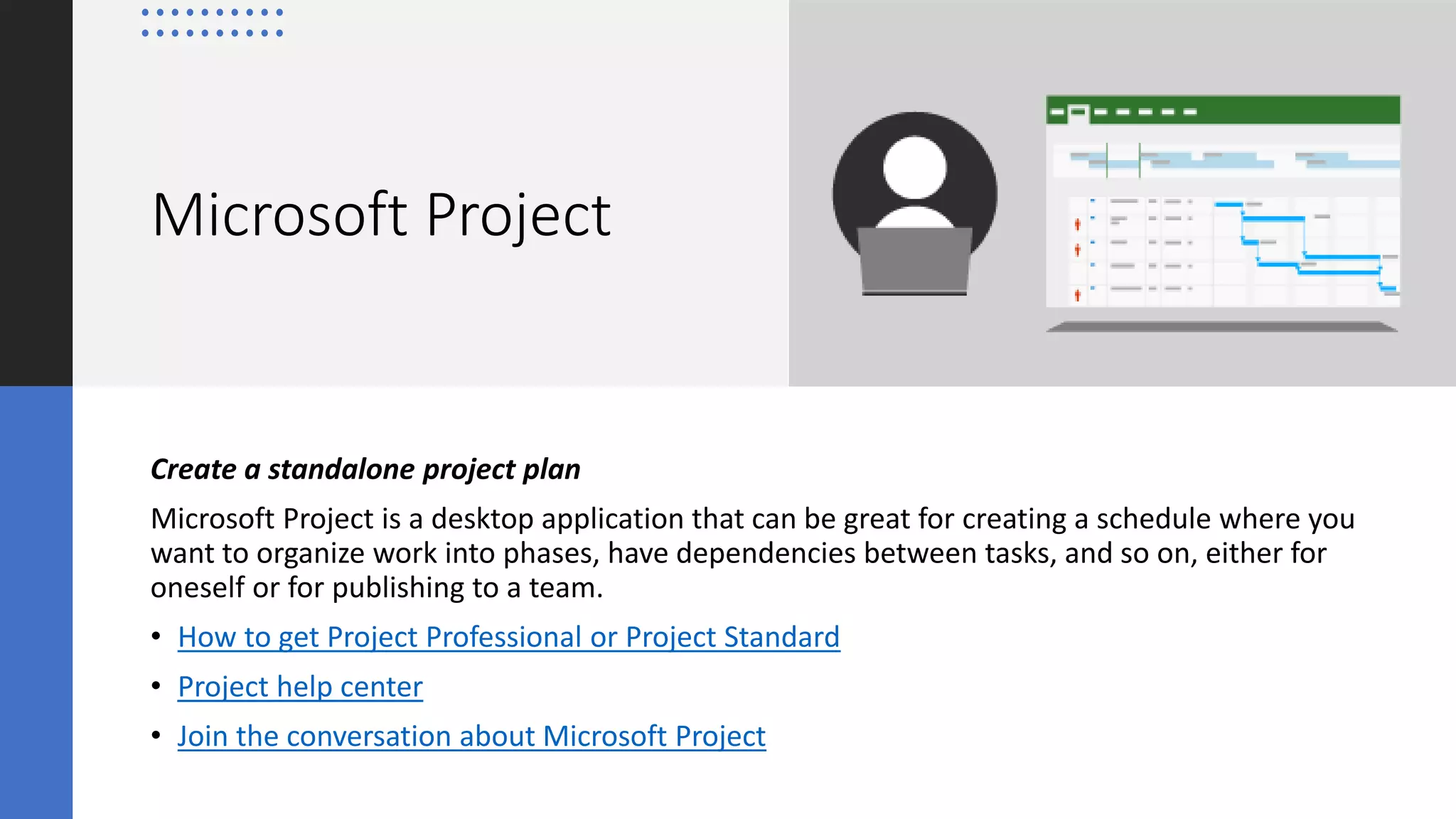 Microsoft Project
Create a standalone project plan
Microsoft Project is a desktop application that can be great for creating a schedule where you
want to organize work into phases, have dependencies between tasks, and so on, either for
oneself or for publishing to a team.
• How to get Project Professional or Project Standard
• Project help center
• Join the conversation about Microsoft Project
 