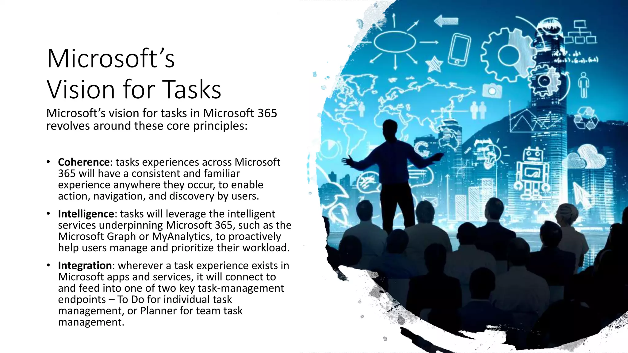 Microsoft’s
Vision for Tasks
Microsoft’s vision for tasks in Microsoft 365
revolves around these core principles:
• Coherence: ​tasks experiences across Microsoft
365 will have a consistent and familiar
experience anywhere they occur, to enable
action, navigation, and discovery by users.
• Intelligence: tasks will leverage the intelligent
services underpinning Microsoft 365, such as the
Microsoft Graph or MyAnalytics, to proactively
help users manage and prioritize their workload.
• Integration: wherever a task experience exists in
Microsoft apps and services, it will connect to
and feed into one of two key task-management
endpoints – To Do for individual task
management, or Planner for team task
management.
 