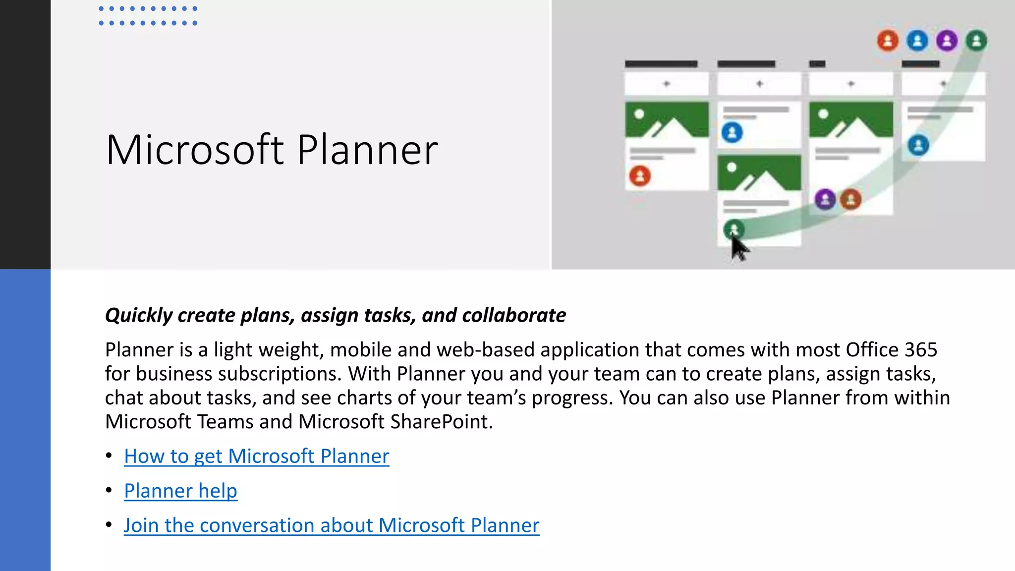 Microsoft Planner
Quickly create plans, assign tasks, and collaborate
Planner is a light weight, mobile and web-based application that comes with most Office 365
for business subscriptions. With Planner you and your team can to create plans, assign tasks,
chat about tasks, and see charts of your team’s progress. You can also use Planner from within
Microsoft Teams and Microsoft SharePoint.
• How to get Microsoft Planner
• Planner help
• Join the conversation about Microsoft Planner
 