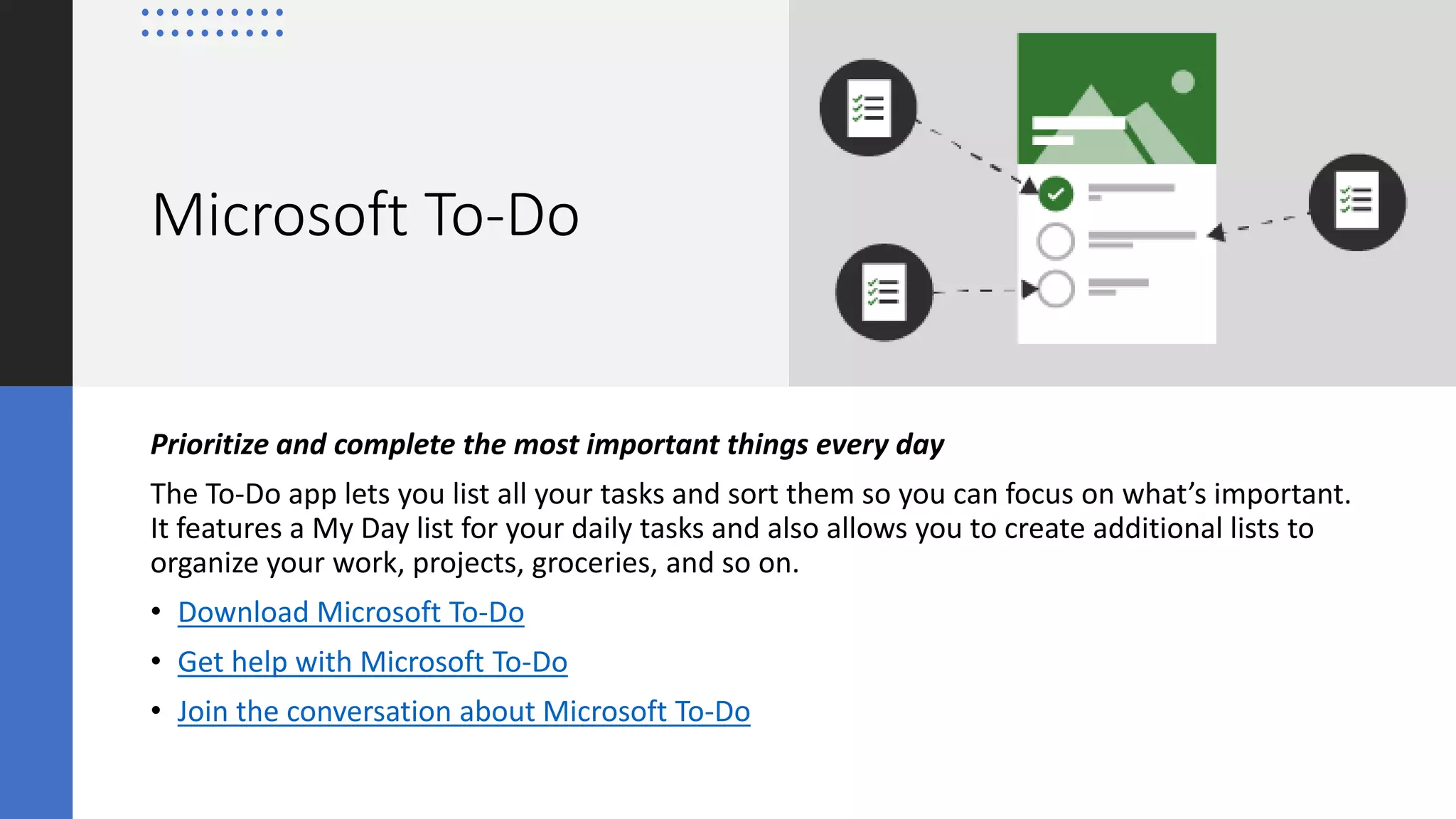 Microsoft To-Do
Prioritize and complete the most important things every day
The To-Do app lets you list all your tasks and sort them so you can focus on what’s important.
It features a My Day list for your daily tasks and also allows you to create additional lists to
organize your work, projects, groceries, and so on.
• Download Microsoft To-Do
• Get help with Microsoft To-Do
• Join the conversation about Microsoft To-Do
 