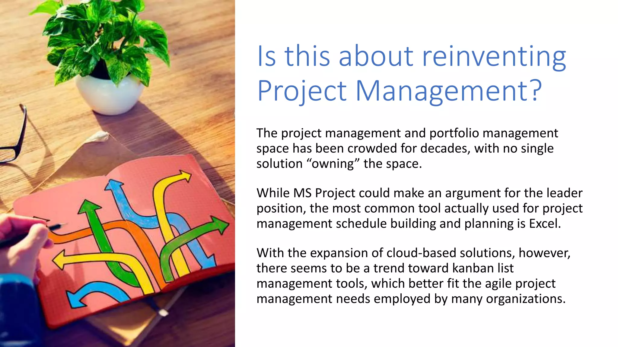 Is this about reinventing
Project Management?
The project management and portfolio management
space has been crowded for decades, with no single
solution “owning” the space.
While MS Project could make an argument for the leader
position, the most common tool actually used for project
management schedule building and planning is Excel.
With the expansion of cloud-based solutions, however,
there seems to be a trend toward kanban list
management tools, which better fit the agile project
management needs employed by many organizations.
 
