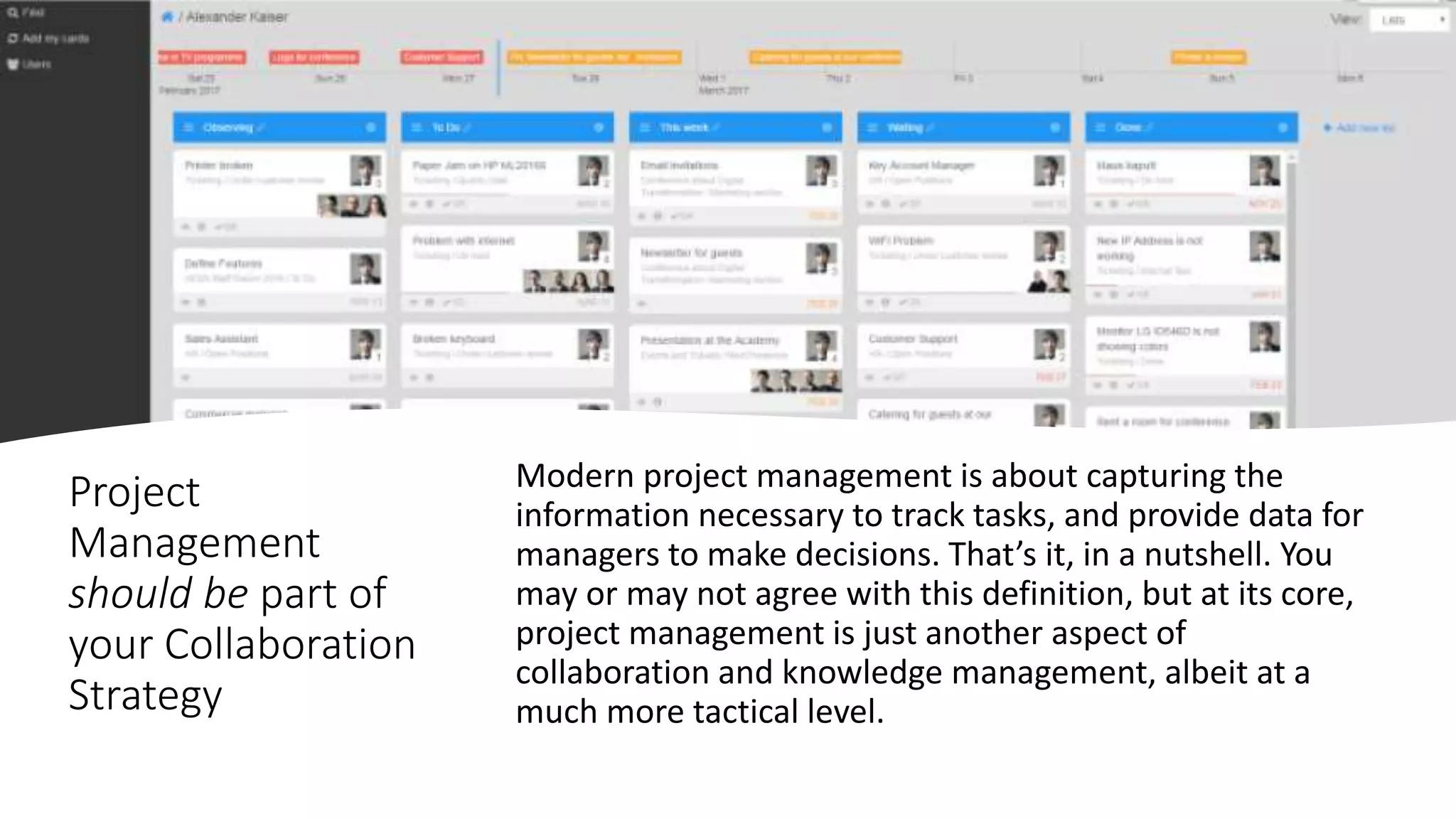 Project
Management
should be part of
your Collaboration
Strategy
Modern project management is about capturing the
information necessary to track tasks, and provide data for
managers to make decisions. That’s it, in a nutshell. You
may or may not agree with this definition, but at its core,
project management is just another aspect of
collaboration and knowledge management, albeit at a
much more tactical level.
 