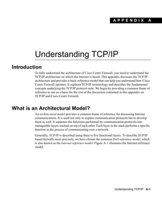 A PPEN D I X                A




         Understanding TCP/IP
Introduction
         To fully understand the architecture of Cisco Centri Firewall, you need to understand the
         TCP/IP architecture on which the Internet is based. This appendix discusses the TCP/IP
         architecture and provides a basic reference model that can help you understand how Cisco
         Centri Firewall operates. It explains TCP/IP terminology and describes the fundamental
         concepts underlying the TCP/IP protocol suite. We begin by providing a common frame of
         reference to use as a basis for the rest of the discussion contained in this appendix on
         TCP/IP and Cisco Centri Firewall.



What is an Architectural Model?
         An architectural model provides a common frame of reference for discussing Internet
         communications. It is used not only to explain communication protocols but to develop
         them as well. It separates the functions performed by communication protocols into
         manageable layers stacked on top of each other. Each layer in the stack performs a speciﬁc
         function in the process of communicating over a network.
         Generally, TCP/IP is described using three to ﬁve functional layers. To describe TCP/IP
         based ﬁrewalls more precisely, we have chosen the common DoD reference model, which
         is also known as the Internet reference model. Figure A-1 illustrates the Internet reference
         model.




                                                                        Understanding TCP/IP A-1
 