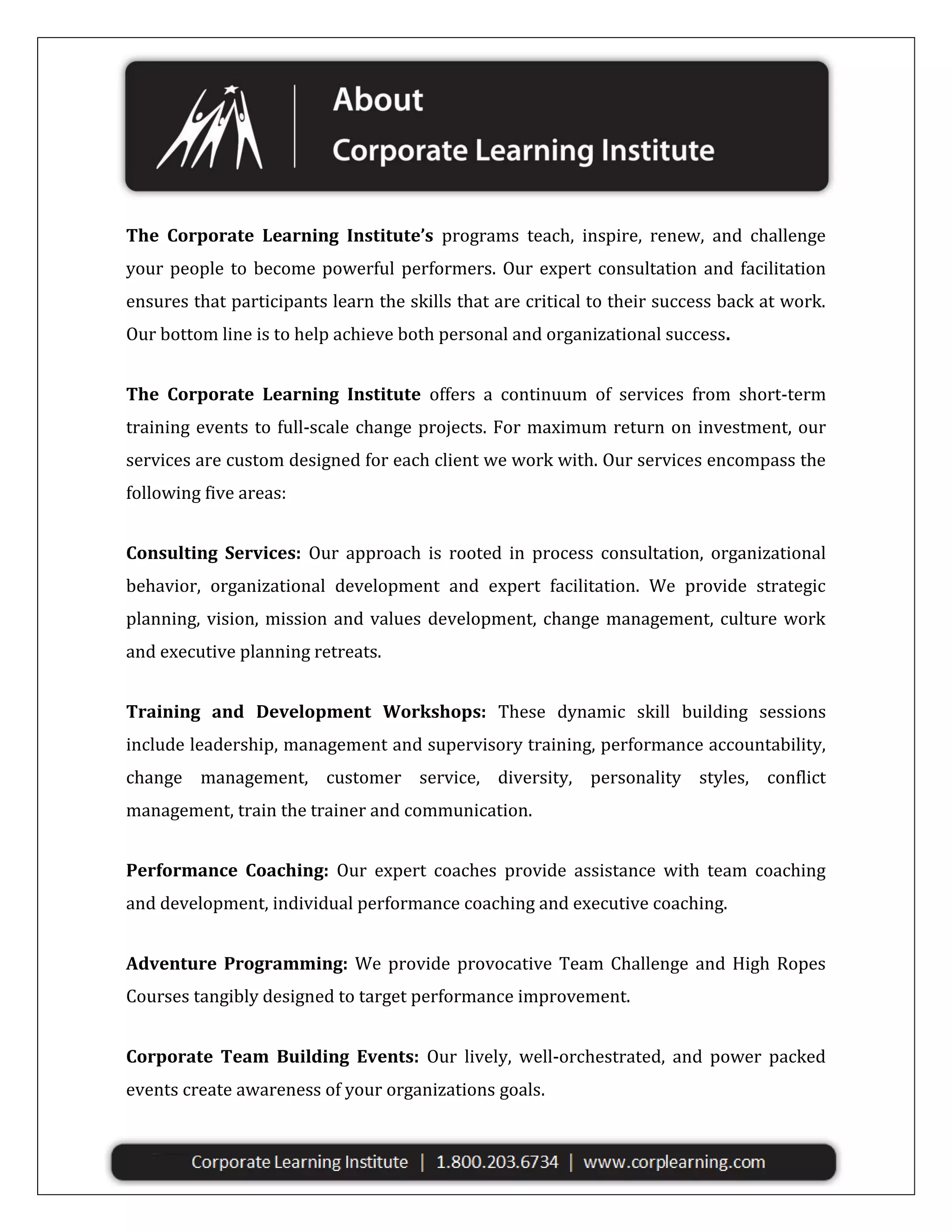 The Corporate Learning Institute’s programs teach, inspire, renew, and challenge
your people to become powerful performers. Our expert consultation and facilitation
ensures that participants learn the skills that are critical to their success back at work.
Our bottom line is to help achieve both personal and organizational success.
The Corporate Learning Institute offers a continuum of services from short-term
training events to full-scale change projects. For maximum return on investment, our
services are custom designed for each client we work with. Our services encompass the
following five areas:
Consulting Services: Our approach is rooted in process consultation, organizational
behavior, organizational development and expert facilitation. We provide strategic
planning, vision, mission and values development, change management, culture work
and executive planning retreats.
Training and Development Workshops: These dynamic skill building sessions
include leadership, management and supervisory training, performance accountability,
change management, customer service, diversity, personality styles, conflict
management, train the trainer and communication.
Performance Coaching: Our expert coaches provide assistance with team coaching
and development, individual performance coaching and executive coaching.
Adventure Programming: We provide provocative Team Challenge and High Ropes
Courses tangibly designed to target performance improvement.
Corporate Team Building Events: Our lively, well-orchestrated, and power packed
events create awareness of your organizations goals.

 