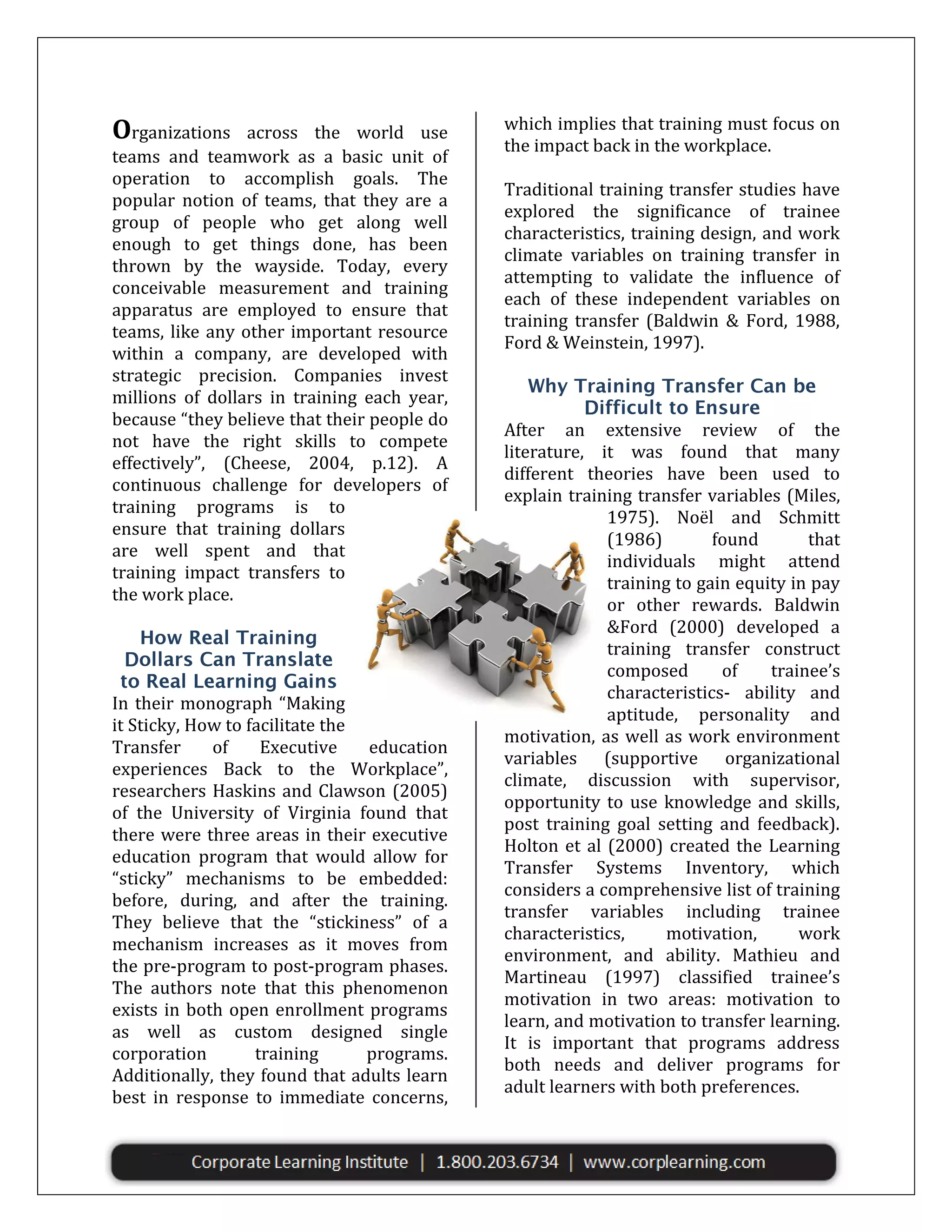 Organizations

across the world use
teams and teamwork as a basic unit of
operation to accomplish goals. The
popular notion of teams, that they are a
group of people who get along well
enough to get things done, has been
thrown by the wayside. Today, every
conceivable measurement and training
apparatus are employed to ensure that
teams, like any other important resource
within a company, are developed with
strategic precision. Companies invest
millions of dollars in training each year,
because “they believe that their people do
not have the right skills to compete
effectively”, (Cheese, 2004, p.12). A
continuous challenge for developers of
training programs is to
ensure that training dollars
are well spent and that
training impact transfers to
the work place.

In their monograph “Making
it Sticky, How to facilitate the
Transfer
of
Executive
education
experiences Back to the Workplace”,
researchers Haskins and Clawson (2005)
of the University of Virginia found that
there were three areas in their executive
education program that would allow for
“sticky” mechanisms to be embedded:
before, during, and after the training.
They believe that the “stickiness” of a
mechanism increases as it moves from
the pre-program to post-program phases.
The authors note that this phenomenon
exists in both open enrollment programs
as well as custom designed single
corporation
training
programs.
Additionally, they found that adults learn
best in response to immediate concerns,

which implies that training must focus on
the impact back in the workplace.
Traditional training transfer studies have
explored the significance of trainee
characteristics, training design, and work
climate variables on training transfer in
attempting to validate the influence of
each of these independent variables on
training transfer (Baldwin & Ford, 1988,
Ford & Weinstein, 1997).

After an extensive review of the
literature, it was found that many
different theories have been used to
explain training transfer variables (Miles,
1975). Noël and Schmitt
(1986)
found
that
individuals might attend
training to gain equity in pay
or other rewards. Baldwin
&Ford (2000) developed a
training transfer construct
composed
of
trainee’s
characteristics- ability and
aptitude, personality and
motivation, as well as work environment
variables (supportive organizational
climate, discussion with supervisor,
opportunity to use knowledge and skills,
post training goal setting and feedback).
Holton et al (2000) created the Learning
Transfer Systems Inventory, which
considers a comprehensive list of training
transfer variables including trainee
characteristics,
motivation,
work
environment, and ability. Mathieu and
Martineau (1997) classified trainee’s
motivation in two areas: motivation to
learn, and motivation to transfer learning.
It is important that programs address
both needs and deliver programs for
adult learners with both preferences.

 