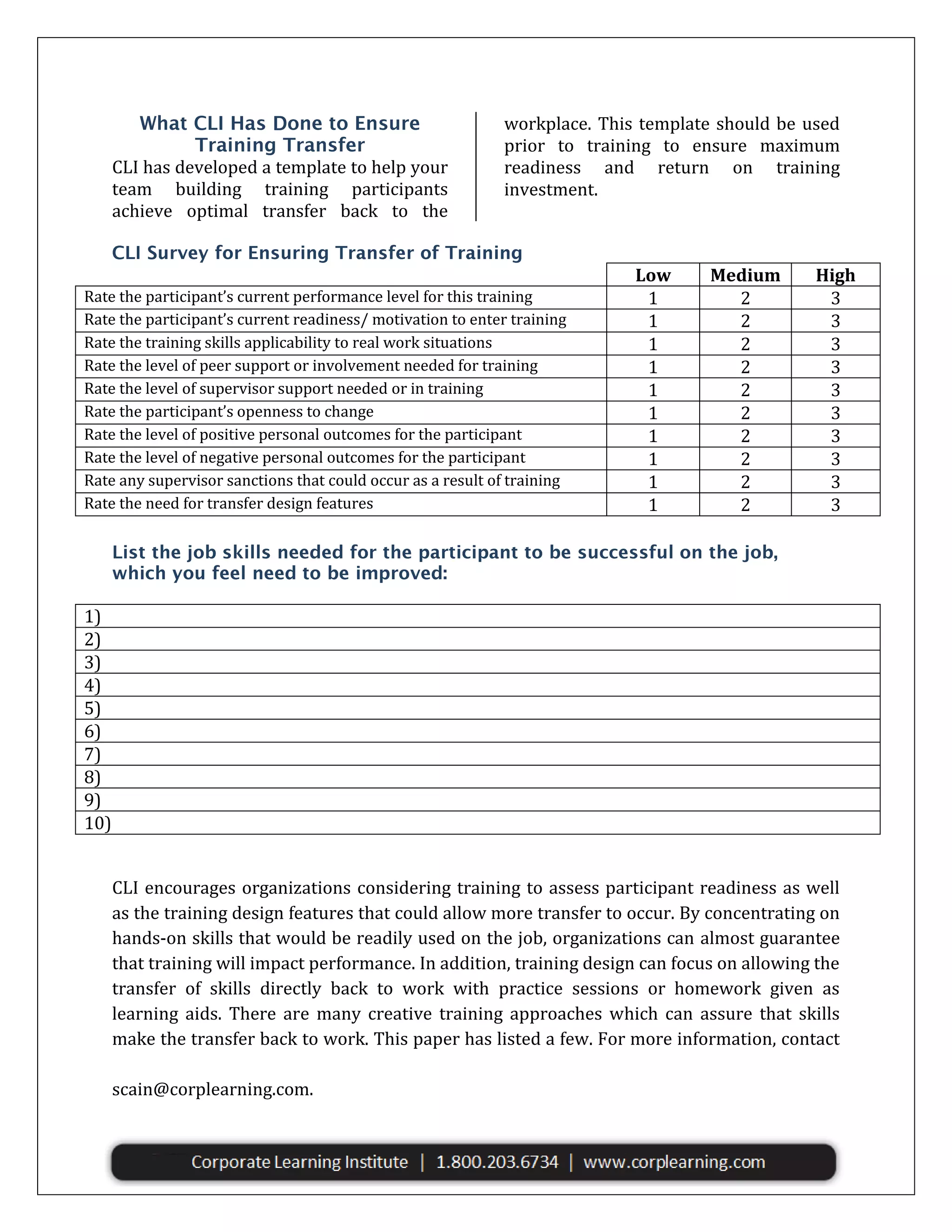 CLI has developed a template to help your
team building training participants
achieve optimal transfer back to the

workplace. This template should be used
prior to training to ensure maximum
readiness and return on training
investment.

Rate the participant’s current performance level for this training
Rate the participant’s current readiness/ motivation to enter training
Rate the training skills applicability to real work situations
Rate the level of peer support or involvement needed for training
Rate the level of supervisor support needed or in training
Rate the participant’s openness to change
Rate the level of positive personal outcomes for the participant
Rate the level of negative personal outcomes for the participant
Rate any supervisor sanctions that could occur as a result of training
Rate the need for transfer design features

Low
1
1
1
1
1
1
1
1
1
1

Medium
2
2
2
2
2
2
2
2
2
2

High
3
3
3
3
3
3
3
3
3
3

1)
2)
3)
4)
5)
6)
7)
8)
9)
10)
CLI encourages organizations considering training to assess participant readiness as well
as the training design features that could allow more transfer to occur. By concentrating on
hands-on skills that would be readily used on the job, organizations can almost guarantee
that training will impact performance. In addition, training design can focus on allowing the
transfer of skills directly back to work with practice sessions or homework given as
learning aids. There are many creative training approaches which can assure that skills
make the transfer back to work. This paper has listed a few. For more information, contact
the Corporate Learning Institute at 1.800.203.6734, or Dr. Susan Cain at scain@corplearning.com
scain@corplearning.com.

 