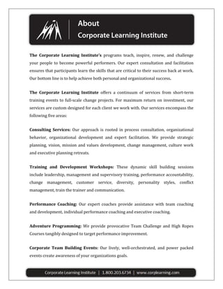 The Corporate Learning Institute’s programs teach, inspire, renew, and challenge
your people to become powerful performers. Our expert consultation and facilitation
ensures that participants learn the skills that are critical to their success back at work.
Our bottom line is to help achieve both personal and organizational success.
The Corporate Learning Institute offers a continuum of services from short-term
training events to full-scale change projects. For maximum return on investment, our
services are custom designed for each client we work with. Our services encompass the
following five areas:
Consulting Services: Our approach is rooted in process consultation, organizational
behavior, organizational development and expert facilitation. We provide strategic
planning, vision, mission and values development, change management, culture work
and executive planning retreats.
Training and Development Workshops: These dynamic skill building sessions
include leadership, management and supervisory training, performance accountability,
change management, customer service, diversity, personality styles, conflict
management, train the trainer and communication.
Performance Coaching: Our expert coaches provide assistance with team coaching
and development, individual performance coaching and executive coaching.
Adventure Programming: We provide provocative Team Challenge and High Ropes
Courses tangibly designed to target performance improvement.
Corporate Team Building Events: Our lively, well-orchestrated, and power packed
events create awareness of your organizations goals.

 