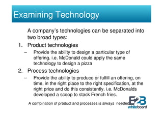 Examining Technology
    A company’s technologies can be separated into
    two broad types:
 1. Product technologies
   –     Provide the ability to design a particular type of
         offering. i.e. McDonald could apply the same
         technology to design a pizza
 2. Process technologies
   –     Provide the ability to produce or fulfill an offering, on
         time, in the right place to the right specification, at the
         right price and do this consistently. i.e. McDonalds
         developed a scoop to stack French fries.
       A combination of product and processes is always needed.
 