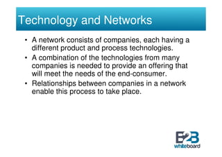 Technology and Networks
 • A network consists of companies, each having a
   different product and process technologies.
 • A combination of the technologies from many
   companies is needed to provide an offering that
   will meet the needs of the end-consumer.
 • Relationships between companies in a network
   enable this process to take place.
 