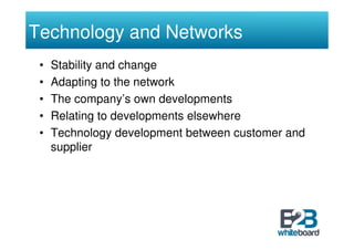 Technology and Networks
 •   Stability and change
 •   Adapting to the network
 •   The company’s own developments
 •   Relating to developments elsewhere
 •   Technology development between customer and
     supplier
 