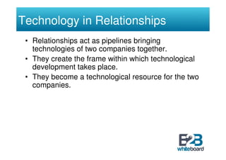 Technology in Relationships
 • Relationships act as pipelines bringing
   technologies of two companies together.
 • They create the frame within which technological
   development takes place.
 • They become a technological resource for the two
   companies.
 