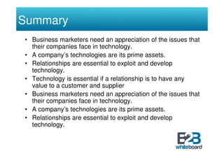 Summary
• Business marketers need an appreciation of the issues that
  their companies face in technology.
• A company’s technologies are its prime assets.
• Relationships are essential to exploit and develop
  technology.
• Technology is essential if a relationship is to have any
  value to a customer and supplier
• Business marketers need an appreciation of the issues that
  their companies face in technology.
• A company’s technologies are its prime assets.
• Relationships are essential to exploit and develop
  technology.
 