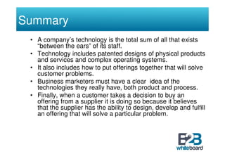 Summary
 • A company’s technology is the total sum of all that exists
   “between the ears” of its staff.
 • Technology includes patented designs of physical products
   and services and complex operating systems.
 • It also includes how to put offerings together that will solve
   customer problems.
 • Business marketers must have a clear idea of the
   technologies they really have, both product and process.
 • Finally, when a customer takes a decision to buy an
   offering from a supplier it is doing so because it believes
   that the supplier has the ability to design, develop and fulfill
   an offering that will solve a particular problem.
 