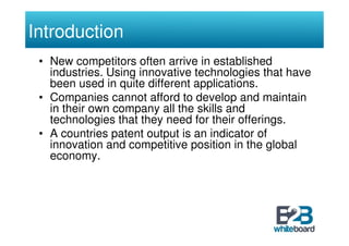 Introduction
 • New competitors often arrive in established
   industries. Using innovative technologies that have
   been used in quite different applications.
 • Companies cannot afford to develop and maintain
   in their own company all the skills and
   technologies that they need for their offerings.
 • A countries patent output is an indicator of
   innovation and competitive position in the global
   economy.
 