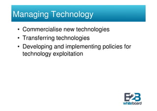 Managing Technology
 • Commercialise new technologies
 • Transferring technologies
 • Developing and implementing policies for
   technology exploitation
 
