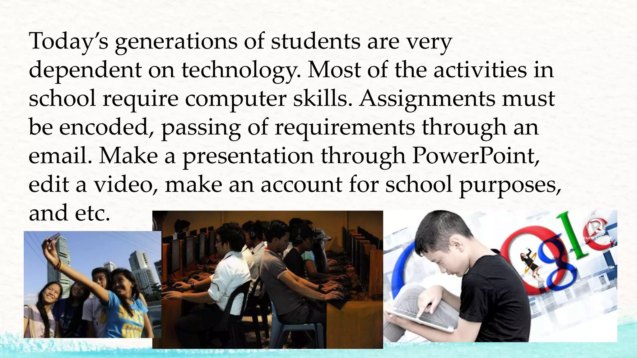 Today’s generations of students are very
dependent on technology. Most of the activities in
school require computer skills. Assignments must
be encoded, passing of requirements through an
email. Make a presentation through PowerPoint,
edit a video, make an account for school purposes,
and etc.
 