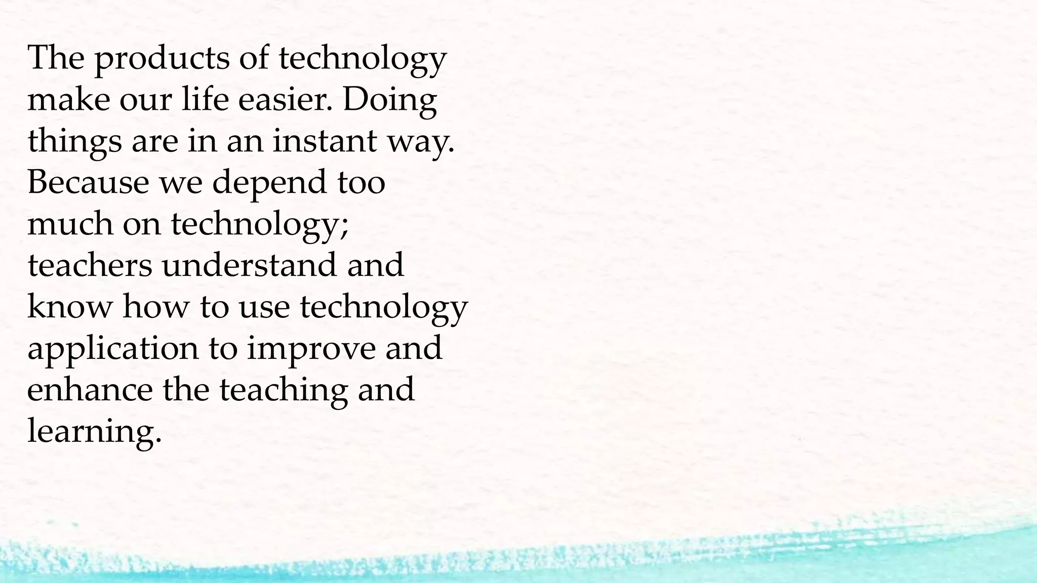 The products of technology
make our life easier. Doing
things are in an instant way.
Because we depend too
much on technology;
teachers understand and
know how to use technology
application to improve and
enhance the teaching and
learning.
 