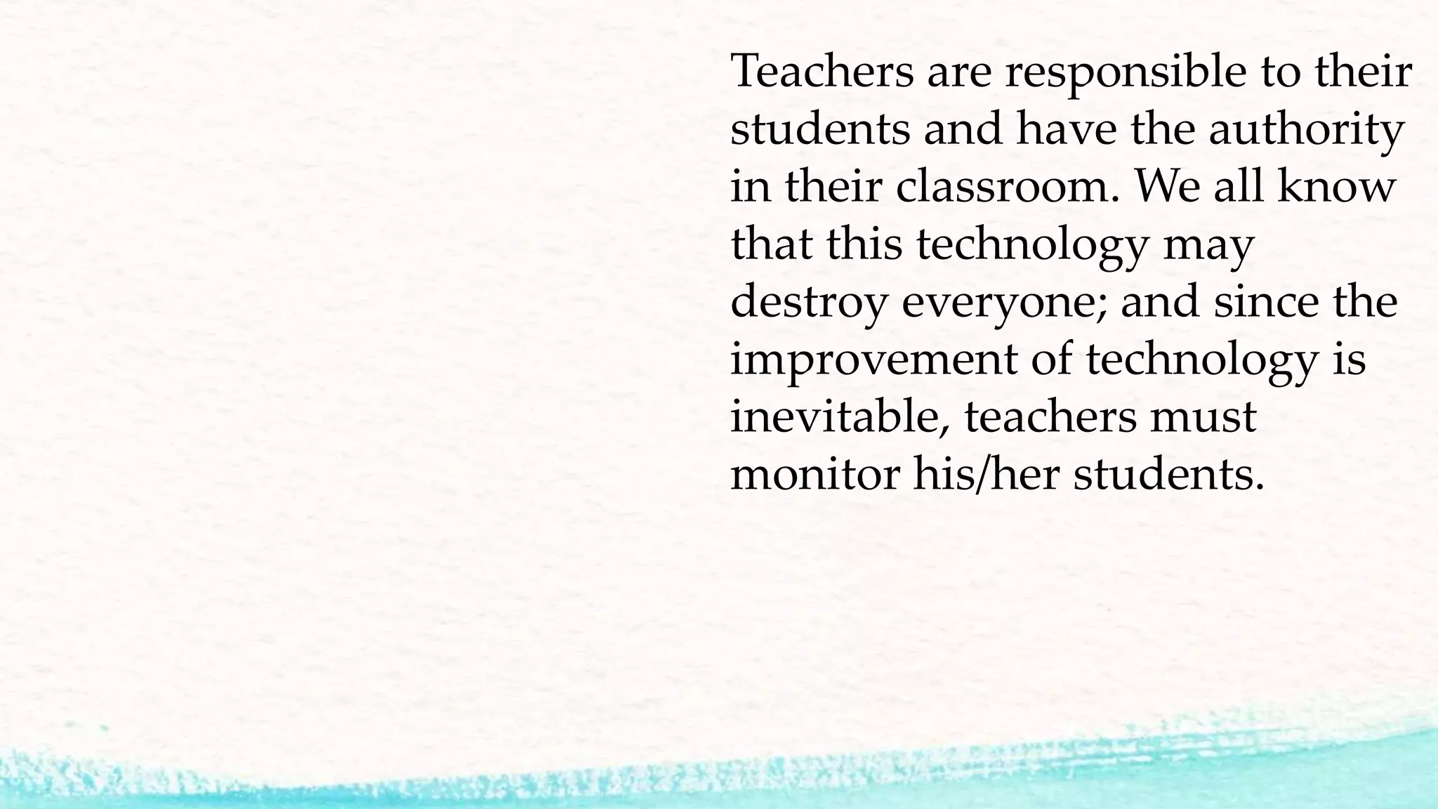 Teachers are responsible to their
students and have the authority
in their classroom. We all know
that this technology may
destroy everyone; and since the
improvement of technology is
inevitable, teachers must
monitor his/her students.
 