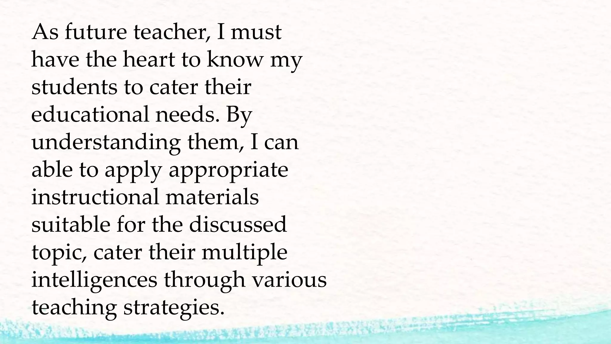As future teacher, I must
have the heart to know my
students to cater their
educational needs. By
understanding them, I can
able to apply appropriate
instructional materials
suitable for the discussed
topic, cater their multiple
intelligences through various
teaching strategies.
 