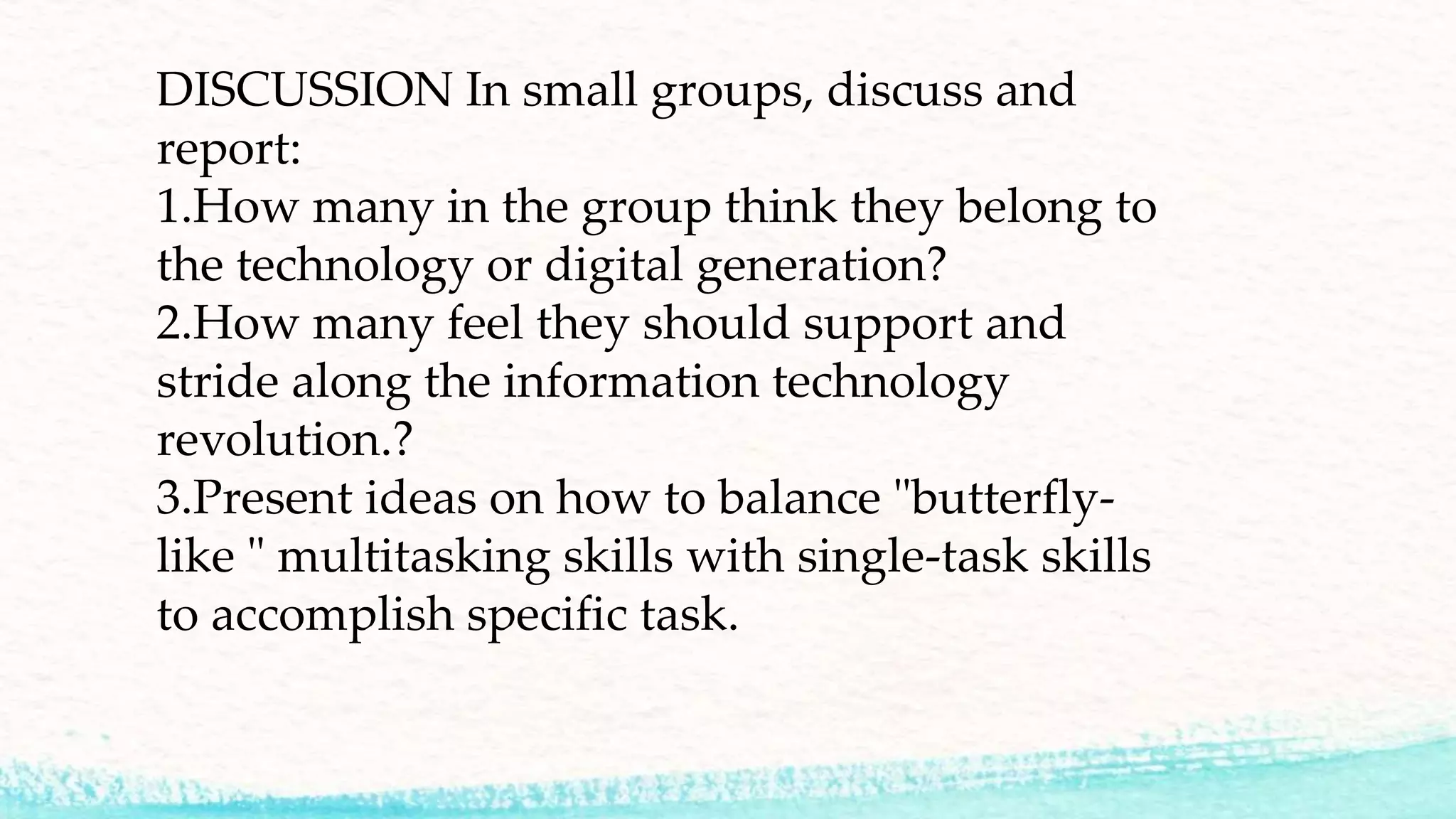 DISCUSSION In small groups, discuss and
report:
1.How many in the group think they belong to
the technology or digital generation?
2.How many feel they should support and
stride along the information technology
revolution.?
3.Present ideas on how to balance "butterfly-
like " multitasking skills with single-task skills
to accomplish specific task.
 