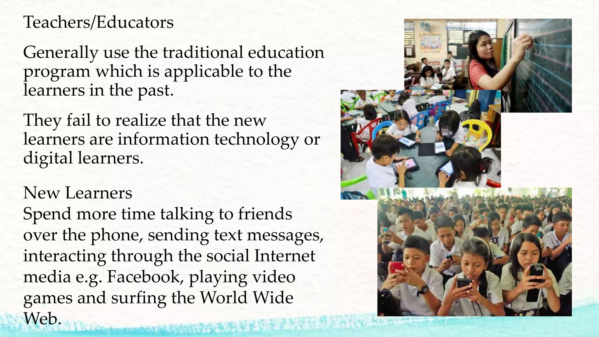 Teachers/Educators
Generally use the traditional education
program which is applicable to the
learners in the past.
They fail to realize that the new
learners are information technology or
digital learners.
New Learners
Spend more time talking to friends
over the phone, sending text messages,
interacting through the social Internet
media e.g. Facebook, playing video
games and surfing the World Wide
Web.
 